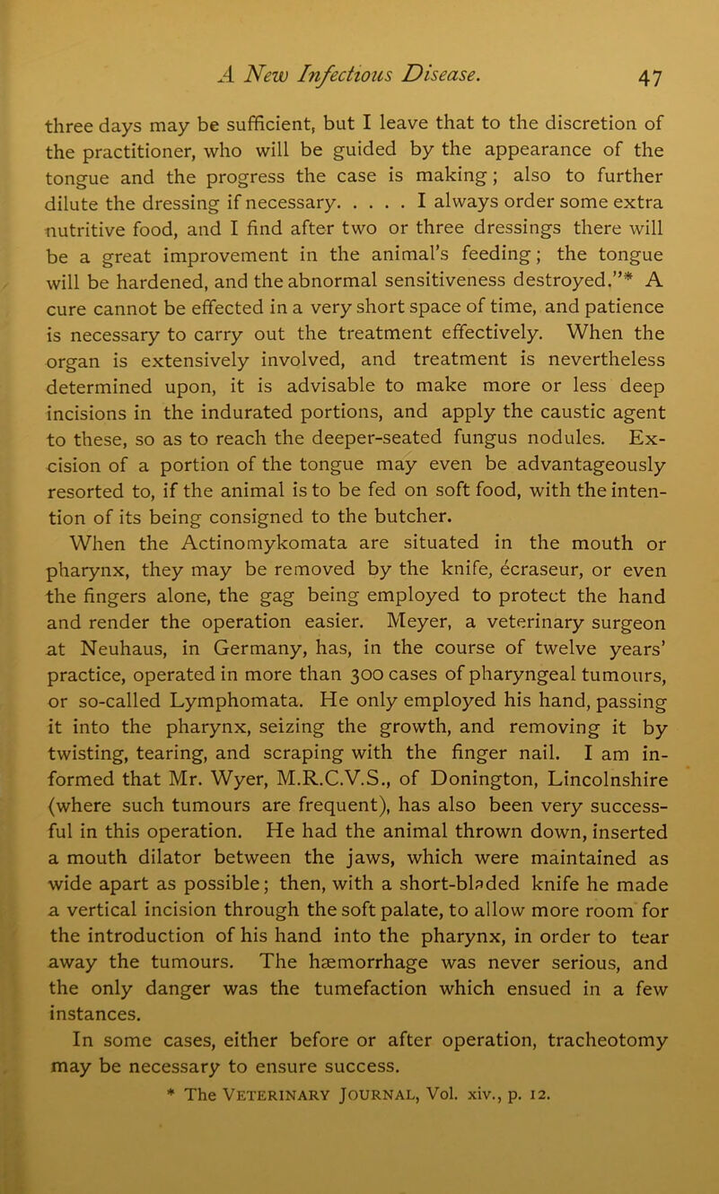 three days may be sufficient, but I leave that to the discretion of the practitioner, who will be guided by the appearance of the tongue and the progress the case is making; also to further dilute the dressing if necessary I always order some extra nutritive food, and I find after two or three dressings there will be a great improvement in the animal’s feeding; the tongue will be hardened, and the abnormal sensitiveness destroyed.”* A cure cannot be effected in a very short space of time, and patience is necessary to carry out the treatment effectively. When the organ is extensively involved, and treatment is nevertheless determined upon, it is advisable to make more or less deep incisions in the indurated portions, and apply the caustic agent to these, so as to reach the deeper-seated fungus nodules. Ex- cision of a portion of the tongue may even be advantageously resorted to, if the animal is to be fed on soft food, with the inten- tion of its being consigned to the butcher. When the Actinomykomata are situated in the mouth or pharynx, they may be removed by the knife, ecraseur, or even the fingers alone, the gag being employed to protect the hand and render the operation easier. Meyer, a veterinary surgeon at Neuhaus, in Germany, has, in the course of twelve years’ practice, operated in more than 300 cases of pharyngeal tumours, or so-called Lymphomata. He only employed his hand, passing it into the pharynx, seizing the growth, and removing it by twisting, tearing, and scraping with the finger nail. I am in- formed that Mr. Wyer, M.R.C.V.S., of Donington, Lincolnshire (where such tumours are frequent), has also been very success- ful in this operation. He had the animal thrown down, inserted a mouth dilator between the jaws, which were maintained as wide apart as possible; then, with a short-bbded knife he made 3. vertical incision through the soft palate, to allow more room for the introduction of his hand into the pharynx, in order to tear away the tumours. The haemorrhage was never serious, and the only danger was the tumefaction which ensued in a few instances. In some cases, either before or after operation, tracheotomy may be necessary to ensure success. * The Veterinary Journal, Vol. xiv., p. 12.