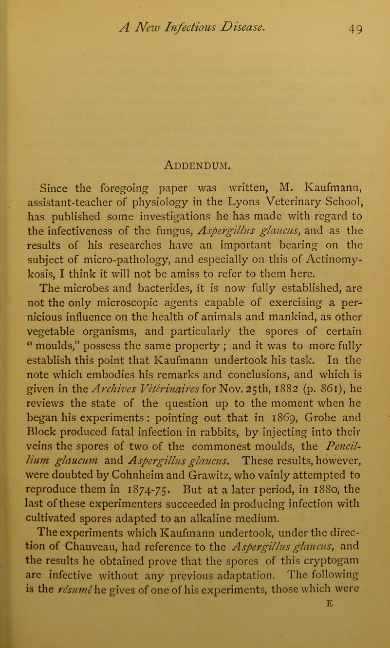 Addendum. Since the foregoing paper was written, M. Kaufmann, assistant-teacher of physiology in the Lyons Veterinary School, has published some investigations he has made with regard to the infectiveness of the fungus, Aspergillus glaucus, and as the results of his researches have an important bearing on the subject of micro-pathology, and especially on this of Actinomy- kosis, I think it will not be amiss to refer to them here. The microbes and bacterides, it is now fully established, are not the only microscopic agents capable of exercising a per- nicious influence on the health of animals and mankind, as other vegetable organisms, and particularly the spores of certain “ moulds,” possess the same property ; and it was to more fully establish this point that Kaufmann undertook his task. In the note which embodies his remarks and conclusions, and which is given in th <z Archives Veter inaires for Nov. 25th, 1882 (p. 861), he reviews the state of the question up to the moment when he began his experiments : pointing out that in 1869, Grohe and Block produced fatal infection in rabbits, by injecting into their veins the spores of two of the commonest moulds, the Pencil- lium glaucmn and Aspergillus glaucus. These results, however, were doubted by Cohnheim and Grawitz, who vainly attempted to reproduce them in 1874-75. But at a later period, in 1880, the last of these experimenters succeeded in producing infection with cultivated spores adapted to an alkaline medium. The experiments which Kaufmann undertook, under the direc- tion of Chauveau, had reference to the Aspergillus glaucus, and the results he obtained prove that the spores of this cryptogam are infective without any previous adaptation. The following is the resume he gives of one of his experiments, those which were E