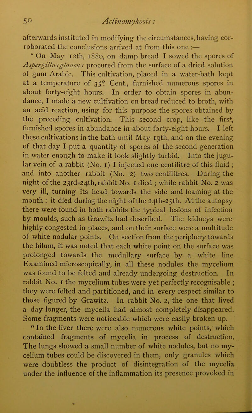 afterwards instituted in modifying the circumstances, having cor- roborated the conclusions arrived at from this one :— “ On May 12th, 1880, on damp bread I sowed the spores of Aspergillusglimeus procured from the surface of a dried solution of gum Arabic. This cultivation, placed in a water-bath kept at a temperature of 358 Cent., furnished numerous spores in about forty-eight hours. In order to obtain spores in abun- dance, I made a new cultivation on bread reduced to broth, with an acid reaction, using for this purpose the spores obtained by the preceding cultivation. This second crop, like the first, furnished spores in abundance in about forty-eight hours. I left these cultivations in the bath until May 19th, and on the evening of that day I put a quantity of spores of the second generation in water enough to make it look slightly turbid. Into the jugu- lar vein of a rabbit (No. 1) I injected one centilitre of this fluid ; and into another rabbit (No. 2) two centilitres. During the night of the 23rd-24th, rabbit No. 1 died ; while rabbit No. 2 was very ill, turning its head towards the side and foaming at the mouth : it died during the night of the 24th-25th. At the autopsy there were found in both rabbits the typical lesions of infection by moulds, such as Grawitz had described. The kidneys were highly congested in places, and on their surface were a multitude of white nodular points. On section from the periphery towards the hilum, it was noted that each white point on the surface was prolonged towards the medullary surface by a white line Examined microscopically, in all these nodules the mycelium was found to be felted and already undergoing destruction. In rabbit No. 1 the mycelium tubes were yet perfectly recognisable ; they were felted and partitioned, and in every respect similar to those figured by Grawitz. In rabbit No. 2, the one that lived a day longer, the mycelia had almost completely disappeared. Some fragments were noticeable which were easily broken up. “ In the liver there were also numerous white points, which contained fragments of mycelia in process of destruction. The lungs showed a small number of white nodules, but no my- celium tubes could be discovered in them, only granules which were doubtless the product of disintegration of the mycelia under the influence of the inflammation its presence provoked in