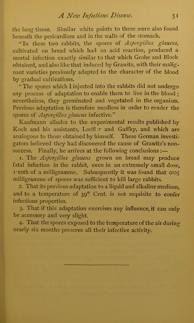 the lung tissue. Similar white points to these were also found beneath the pericardium and in the walls of the stomach. “In these two rabbits, the spores of Aspergillus glaucus, cultivated on bread which had an acid reaction, produced a mortal infection exactly similar to that which Grohe and Block obtained, and also like that induced by Grawitz, with their malig- nant varieties previously adapted to the character of the blood by gradual cultivations. “The spores which I injected into the rabbits did not undergo any process of adaptation to enable them to live in the blood ; nevertheless, they germinated and vegetated in the organism. Previous adaptation is therefore needless in order to render the spores of Aspergillus glaucus infective.” Kaufmann alludes to the experimental results published by Koch and his assistants, Loeffl:r and Gaffky, and which are analogous to those obtained by himself. These German investi- gators believed they had discovered the cause of Grawitz’s non- success. Finally, he arrives at the following conclusions :— 1. The Aspergillus glaucus grown on bread may produce fatal infection in the rabbit, even in an extremely small dose, noth of a milligramme. Subsequently it was found that 0'05 milligramme of spores was sufficient to kill large rabbits. 2. That its previous adaptation to a liquid and alkaline medium, and to a temperature of 39° Cent, is not requisite to confer infectious properties. 3. That if this adaptation exercises any influence, it can only be accessory and very slight. 4. That the spores exposed to the temperature of the air during nearly six months preserve all their infective activity.