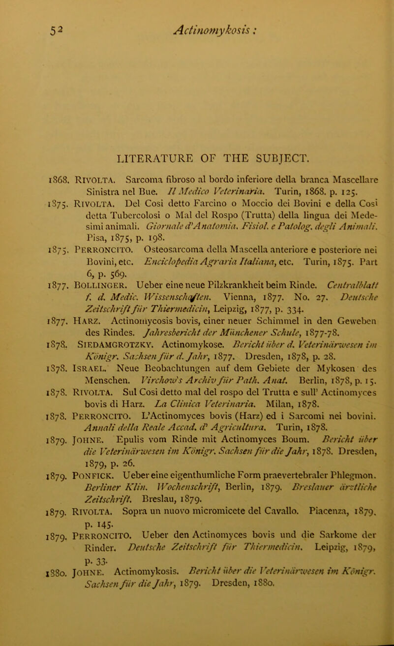 LITERATURE OF THE SUBJECT. 1868. Rivolta. Sarcoma fibroso al bordo inferiore della branca Mascellare Sinistra nel Bue. II Medico Veterinaria. Turin, 1868. p. 125. 1S75. RivoLTA. Del Cosi detto Farcino o Moccio dei Bovini e della Cosi detta Tubercolosi o Mai del Rospo (Trutta) della lingua dei Mede- simi animali. Giornale d’Anatotnia, Ftsiol. e Patolog. degli Animali. Pisa, 1875, p. 198. 1875. PERRONCITO. Osteosarcoma della Mascella anteriore e posteriore nei Bovini, etc. Enciclopedia Agraria Ifaliana, etc. Turin, 1S75. Part 6, p. 569. 1877. Bollinger. Ueber eineneue Pilzkrankheit beim Rinde. Centralblatt f. d. Medic. Wissenschqften. Vienna, 1S77. No. 27. Deutsche Zeitscliriftfiir Thiermedicin, Leipzig, 1877, p. 334. 1877. Harz. Actinomycosis bovis, einer neuer Schimmel in den Geweben des Rindes. Jahresbericht der Miinchener Schule, 1877-78. 1878. Siedamgrotzky. Actinomykose. Bericht iiber d. Veteriniirwesen i/u Kotiigr. Sachsen fiir d. Jahr, 1S77. Dresden, 1878, p. 28. 1S7S. Israel. Neue Beobachtungen auf dem Gebiete der Mykosen des Menschen. Virchow's Arcliiv fiir Path. Anat. Berlin, 1S7S, p. 15. 1878. Rivolta. Sul Cosi detto mal del rospo del Trutta e sull* Actinomyces bovis di Harz. La Clinica Veterinaria. Milan, 1878. 1878. Perroncito. L’Actinomyces bovis (Harz) ed i Sarcomi nei bovini. Annali della Reale Accad. d Agricultnra. Turin, 1S7S. 1879. Joiine. Epulis vom Rinde mit Actinomyces Bourn. Bericht iiber die Veteriniirwesen im Kbnigr. Sachsen fiir die Jahr, 187S. Dresden, 1S79, p. 26. 1879. Ponfick. Uebereine eigenthumliche Form praevertebraler Phlegmon. Berliner Klin. Woclienschrift, Berlin, 1S79. Breslauer iirctliche Zeitschrift. Breslau, 1879. 1879. Rivolta. Sopra un nuovo micromicete del Cavallo. Piacenza, 1879. p. 145- 1879. Perroncito. Ueber den Actinomyces bovis und die Sarkome der Rinder. Deutsche Zeitschrift fiir Thiermedicin. Leipzig, 1879, P- 33- 1880. Johne. Actinomykosis. Bericht iiber die J'eterindrwesen im Kbnigr. Sachsen fiir die Jahr, 1879. Dresden, 1880.