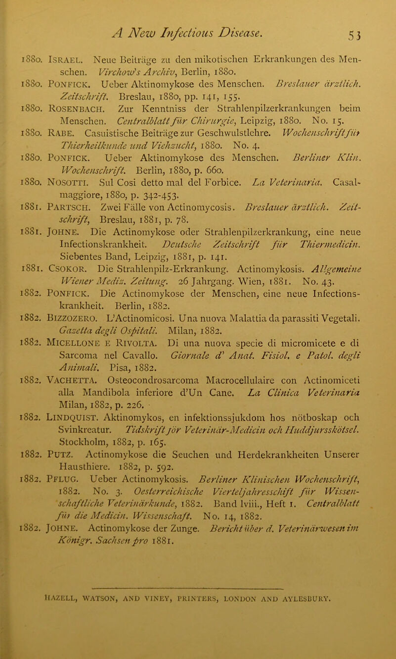 1S80. Israel. Neue Beitriige zu den mikotischen Erkrankungen des Men- schen. Virchow's Archiv, Berlin, 18S0. 1880. Ponfick. Ueber Aktinomykose des Menschen. Breslauer arztlich. Zdtschrift. Breslau, 1880, pp. 141, 155. 1880. Rosenbach. Zur Kenntniss der Strahlenpilzerkrankungen beim Menschen. Centralblatt fur Chirurgie, Leipzig, 1880. No. 15. 1880. Rabe. Casuistische Beitriige zur Geschwulstlchre. Wochenschriftfiit Thierheilkunde und Viehzucht, 1880. No. 4. 1S80. Ponfick. Ueber Aktinomykose des Menschen. Berliner Klin. Wochenschrift. Berlin, 1880, p. 660. 1580. Nosotti. Sul Cosi detto mal del Forbice. La Veterinarian Casal- maggiore, 1880, p. 342-453. 1581. Partsch. Zwei Falle von Actinomycosis. Breslauer arztlich. Zeit- schrift, Breslau, 1881, p. 78. 1881. Johne. Die Actinomykose oder Strahlenpilzerkrankung, eine neue Infectionskrankheit. Deutsche Zeitschrift fiir Thiermedicin. Siebentes Band, Leipzig, 1881, p. 141. 1881. Csokor. Die Strahlenpilz-Erkrankung. Actinomykosis. Allgemeine Wiener Mediz. Zeittcng. 26 Jahrgang. Wien, 1881. No. 43. 1882. Ponfick. Die Actinomykose der Menschen, eine neue Infections- krankheit. Berlin, 1882. 1882. Bizzozero. L’Actinomicosi. Una nuova Malattia da parassiti Vegetali. Gazetta degli Ospitali. Milan, 1882. 1882. Micellone e Rivolta. Di una nuova specie di micromicete e di Sarcoma nel Cavallo. Giornale d' Anat. Fisiol. e Patol. degli Aniinali. Pisa, 1882. 1882. Vachetta. Osteocondrosarcoma Macrocellulaire con Actinomiceti alia Mandibola inferiore d’Un Cane. La Clinica Veterinaria Milan, 1882, p. 226. 1882. Lindquist. Aktinomykos, en infektionssjukdom hos notboskap och Svinkreatur. Tidshrift for Veteriniir-Medicin och Huddjursskdtsel. Stockholm, 1882, p. 165. 1882. Putz. Actinomykose die Seuchen und Herdekrankheiten Unserer Hausthiere. 1882, p. 592. 1882. Pflug. Ueber Actinomykosis. Berliner Klinischen Wochenschrift, 1882. No. 3. Oesterrcichische Vierteljahresschift fur Wissen- schaftliche Veterindrkunde, 1882. Band Iviii., Heft 1. Centralblatt fut die Medicin. Wissenschaft. No. 14, 1882. 1882. Johne. Actinomykose der Zunge. Bericht iiber d. Veterinarwesenim Konigr. Sachsen pro 1881. llAZELL, WATSON, AND VINEY, PRINTERS, LONDON AND AYLESBURY.