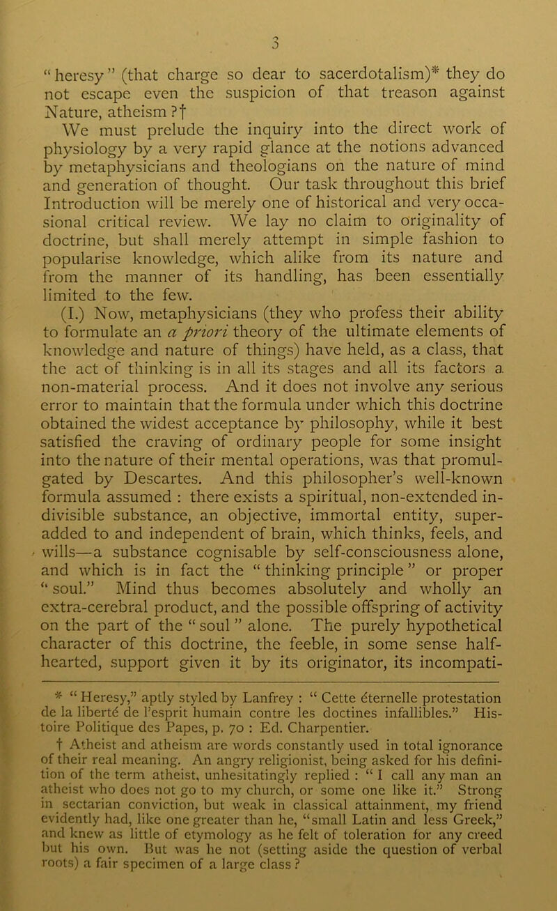 “ heresy ” (that charge so dear to sacerdotalism)* they do not escape even the suspicion of that treason against Nature, atheism ?f We must prelude the inquiry into the direct work of physiology by a very rapid glance at the notions advanced by metaphysicians and theologians on the nature of mind and generation of thought. Our task throughout this brief Introduction will be merely one of historical and very occa- sional critical review. We lay no claim to originality of doctrine, but shall merely attempt in simple fashion to popularise knowledge, which alike from its nature and from the manner of its handling, has been essentially limited to the few. (I.) Now, metaphysicians (they who profess their ability to formulate an a priori theory of the ultimate elements of knowledge and nature of things) have held, as a class, that the act of thinking is in all its stages and all its factors a non-material process. And it does not involve any serious error to maintain that the formula under which this doctrine obtained the widest acceptance by philosophy, while it best satisfied the craving of ordinary people for some insight into the nature of their mental operations, was that promul- gated by Descartes. And this philosopher’s well-known formula assumed : there exists a spiritual, non-extended in- divisible substance, an objective, immortal entity, super- added to and independent of brain, which thinks, feels, and ' wills—a substance cognisable by self-consciousness alone, and which is in fact the “ thinking principle ” or proper ‘‘ soul.” Mind thus becomes absolutely and wholly an extra-cerebral product, and the possible offspring of activity on the part of the “ soul ” alone. The purely hypothetical character of this doctrine, the feeble, in some sense half- hearted, support given it by its originator, its incompati- “ Heresy,” aptly styled by Lanfrey : “ Cette dternelle protestation de la libertd de I’esprit humain contre les doctines infallibles.” His- toire Politique des Papes, p, 70 : Ed. Charpentier. t Atheist and atheism are words constantly used in total ignorance of their real meaning. An angry I'eligionist, being asked for his defini- tion of the term atheist, unhesitatingly replied : “ I call any man an atheist who does not go to my church, or some one like it.” Strong in sectarian conviction, but weak in classical attainment, my friend evidently had, like one greater than he, “small Latin and less Greek,” and knew as little of etymology as he felt of toleration for any creed but his own. But was he not (setting aside the question of verbal roots) a fair specimen of a large class ?