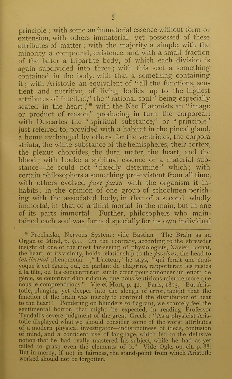 principle ; with some an immaterial essence without form or extension, with others immaterial, yet possessed of these attributes of matter; with the majority a simple, with the minority a compound, existence, and with a small fraction of the latter a tripartite body, of which each division is again subdivided into three ; with this sect a something- contained in the body, with that a something containing it; with Aristotle an equivalent of “ all the functions, sen- tient and nutritive, of living bodies up to the highest attributes of intellect,” the “ rational soul ” being especially seated in the heart;”* with the Neo-Platonists an “image or product of reason,” producing in turn the corporeal; with Descartes the “ spiritual substance,” or “ principle” just referred to, provided with a habitat in the pineal gland, a home exchanged by others for the ventricles, the corpora striata, the white substance of the hemispheres, their cortex, the plexus choroides, the dura mater, the heart, and the blood ; with Locke a spiritual essence or a material sub- stance—he could not “ fixedly determine ” which ; with certain philosophers a something pre-existent from all time, with others evolved pari passu with the organism it in- habits ; in the opinion of one group of schoolmen perish- ing with the associated body, in that of a second wholly immortal, in that of a third mortal in the main, but in one of its parts immortal. Further, philosophers who main- tained each soul was formed specially for its own individual * Prochaska, Nervous System : vide Bastian The Brain as an Organ of Mind, p. 511. On the contrary, according to the shrewder insight of one of the most far-seeing of physiologists, Xavier Bichat, the heart, or its vicinity, holds relationship to xS\^ passiojis^ the head to intellectual phenomena. L’acteur,” he says, “ qui ferait une Equi- voque k cet Egard, qui, en parlant de chagrins, rapporterait les gestes h la tete, ou les concentrerait sur le coeur pour annoncer un effort de gEnie, se couvrirait d’un ridicule, que nous sentirions mieux encore que nous le comprendrions.” Vie et Mort, p. 42. Paris, 1813. But Aris- totle, plunging yet deeper into the slough of error, taught that the function of the brain was merely to controul the distribution of heat to the heart! Pondering on blunders so flagrant, we scai'cely feel the sentimental horror, that might be expected, in reading Professor Tyndall’s severe judgment of the great Greek : “As a physicist Aris- totle displayed what we should consider some of the worst attributes of a modern physical investigator—indistinctness of ideas, confusion of mind, and a confident use of language, which led to the delusive notion that he had really mastered his subject, while he had as yet failed to grasf) even the elements of it.” Vide Ogle, op. cit. p. 88. But in mercy, if not in fairness, the stand-point from which Aristotle worked should not be forgotten.