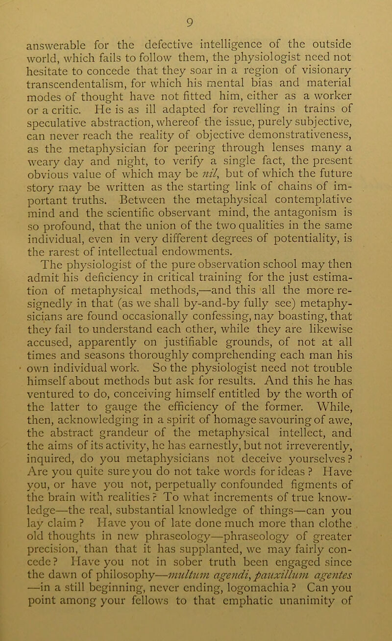 answerable for the defective intelligence of the outside world, which fails to follow them, the physiologist need not hesitate to concede that they soar in a region of visionary transcendentalism, for which his mental bias and material modes of thought have not fitted him, either as a worker or a critic. He is as ill adapted for revelling in trains of speculative abstraction, whereof the issue, purely subjective, can never reach the reality of objective demonstrativeness, as the metaphysician for peering through lenses many a weary day and night, to verify a single fact, the present obvious value of which may be nil, but of which the future story may be written as the starting link of chains of im- portant truths. Between the metaphysical contemplative mind and the scientific observant mind, the antagonism is so profound, that the union of the two qualities in the same individual, even in very different degrees of potentiality, is the rarest of intellectual endowments. The physiologist of the pure observation school may then admit his deficiency in critical training for the just estima- tion of metaphysical methods,—and this all the more re- signedly in that (as we shall by-and-by fully see) metaphy- sicians are found occasionally confessing, nay boasting, that they fail to understand each other, while they are likewise accused, apparently on justifiable grounds, of not at all times and seasons thoroughly comprehending each man his own individual work. So the physiologist need not trouble himself about methods but ask for results. And this he has ventured to do, conceiving himself entitled by the worth of the latter to gauge the efficiency of the former. While, then, acknowledging in a spirit of homage savouring of awe, the abstract grandeur of the metaphysical intellect, and the aims of its activity, he has earnestly, but not irreverently, inquired, do you metaphysicians not deceive yourselves ? Are you quite sure you do not take words for ideas ? Have you, or have you not, perpetually confounded figments of the brain with realities? To what increments of true know- ledge—the real, substantial knowledge of things—can you lay claim ? Have you of late done much more than clothe old thoughts in new phraseology—phraseology of greater precision, than that it has supplanted, we may fairly con- cede? Have you not in sober truth been engaged since the dawn of philosophy—imiltiLin agendi, pauxillum agentes —in a still beginning, never ending, logomachia ? Can you point among your fellows to that emphatic unanimity of