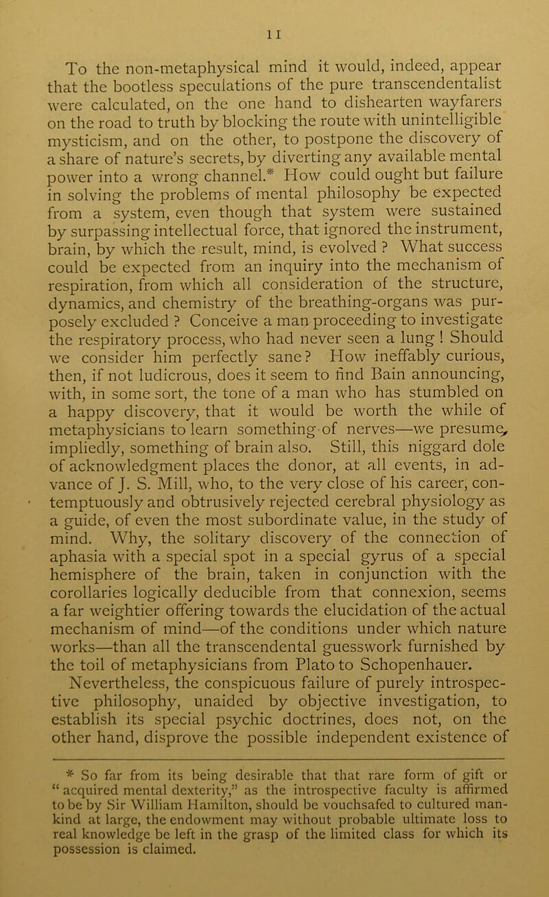 To the non-metaphysical mind it would, indeed, appear that the bootless speculations of the pure transcendentalist were calculated, on the one hand to dishearten wayfarers on the road to truth by blocking the route with unintelligible mysticism, and on the other, to postpone the discovery of a share of nature’s secrets, by diverting any available mental power into a wrong channel.* How could ought but failure in solving the problems of mental philosophy be expected from a system, even though that system were sustained by surpassing intellectual force, that ignored the instrument, brain, by which the result, mind, is evolved ? What success could be expected from an inquiry into the mechanism of respiration, from which all consideration of the structure, dynamics, and chemistry of the breathing-organs was pur- posely excluded ? Conceive a man proceeding to investigate the respiratory process, who had never seen a lung ! Should we consider him perfectly sane? How ineffably curious, then, if not ludicrous, does it seem to find Bain announcing, with, in some sort, the tone of a man who has stumbled on a happy discovery, that it would be worth the while of metaphysicians to learn something of nerves—we presume^ impliedly, something of brain also. Still, this niggard dole of acknowledgment places the donor, at all events, in ad- vance of J. S. Mill, who, to the very close of his career, con- temptuously and obtrusively rejected cerebral physiology as a guide, of even the most subordinate value, in the study of mind. Why, the solitary discovery of the connection of aphasia with a special spot in a special gyrus of a special hemisphere of the brain, taken in conjunction with the corollaries logically deducible from that connexion, seems a far weightier offering towards the elucidation of the actual mechanism of mind—of the conditions under which nature works—than all the transcendental guesswork furnished by the toil of metaphysicians from Plato to Schopenhauer. Nevertheless, the conspicuous failure of purely introspec- tive philosophy, unaided by objective investigation, to establish its special psychic doctrines, does not, on the other hand, disprove the possible independent existence of * So far from its being desirable that that rare form of gift or “ acquired mental dexterity,” as the introspective faculty is affirmed to be by Sir William Hamilton, should be vouchsafed to cultured man- kind at large, the endowment may without probable ultimate loss to real knowledge be left in the grasp of the limited class for which its possession is claimed.