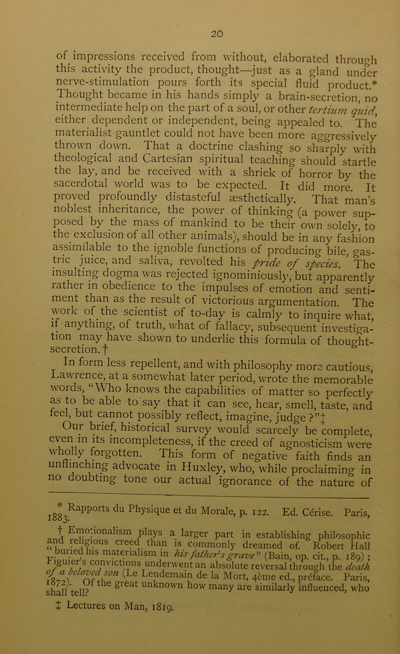 20 of impressions received from without, elaborated through this activity the product, thought—^just as a gland under nerve-stimulation pours forth its special fluid product.* Thought became in his hands simply a brain-secretion no intermediate help on the part of a soul, or other tertium quid, either dependent or independent, being appealed to. The materialist gauntlet could not have been more aggressively thrown down. That a doctrine clashing so sharply with theological and Cartesian spiritual teaching should startle the lay, and be received with a shriek of horror by the sacerdotal world was to be expected. It did more. It proved profoundly distasteful aesthetically. That man’s noblest inheritance, the power of thinking ^a power sup- posed by the mass of mankind to be their own solely, to the exclusion of all other animals^, should be in any fashion assimilable to the ignoble functions of producing bile, gas- tric juice, and saliva, revolted his pride of species. ’ The insulting dogma was rejected ignominiously, but apparently lathei in obedience to the impulses of emotion and senti- ment than as the result of victorious argumentation. The work of^ the scientist of to-day is calmly to inquire what, if anything, of truth, what of fallacy, subsequent investiga- tion may have shown to underlie this formula of thought- secretion. t ° In form less repellent, and with philosophy more cautious, Lawrence, at a somewhat later period, wrote the memorable words, “Who knows the capabilities of matter so perfectly as to be able to say that it can see, hear, smell, taste, and reel, but cannot possibly reflect, imagine, judge Our brief, historical survey would scarcely be complete, even in its incompleteness, if the creed of agnosticism were wholly forgotten. This form of negative faith finds an unflinching advocate in Huxley, who, while proclaiming in no doubting tone our actual ignorance of the nature of Ed. Cdrise. Paris, Physique et du Morale, p. 122. plays a larger part in establishing philosophic and religious creed than is commonly dreamed of. Robert Hall bulled his materialism m his father^sgrave'^ (Bain, op. cit., p. 189) ; Figuier s convictions underwent an absolute reversal through the death Lendemam de la Mort, q^me ed., preface. Paris, shS telk unknown how many are similarly influenced, who