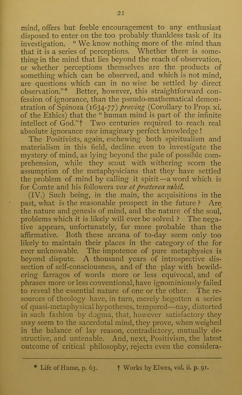 21 mind, offers but feeble encouragement to any enthusiast disposed to enter on the too probably thankless task of its investigation. “ We know nothing more of the mind than that it is a series of perceptions. Whether there is some- thing in the mind that lies beyond the reach of observation, or whether perceptions themselves are the products of something which can be observed, and which is not mind, are questions which can in no wise be settled by direct observation.”* Better, however, this straightforward con- fession of ignorance, than the pseudo-mathematical demon- stration of Spinoza (1634-77) proving (Corollary to Prop. xi. of the Ethics) that the “ human mind is part of the infinite intellect of God.”f Two centuries required to reach real absolute ignorance vice imaginary perfect knowledge ! The Positivists, again, eschewing both spiritualism and materialism in this field, decline even to investigate the mystery of mind, as lying beyond the pale of possible com- prehension, while they scout with withering scorn the assumption of the metaphysicians that they have settled the problem of mind by calling it spirit—a word which is for Comte and his followers vox etprmterea nihil. (IV.) Such being, in the main, the acquisitions in the past, what is the reasonable prospeet in the future ? Are the nature and genesis of mind, and the nature of the soul, problems which it is likely will ever be solved ? The nega- tive appears, unfortunately, far more probable than the affirmative. Both these areana of to-day seem only too likely to maintain their places in the category of the for ever unknowable. The impotence of pure metaphysics is beyond dispute. A thousand years of introspective dis- section of self-consciousness, and of the play with bewild- ering farragos of words more or less equivocal, and of phrases more or less conventional, have ignominiously failed to reveal the essential nature of one or the other. The re- sources of theology have, in turn, merely begotten a series of quasi-metaphysical hypotheses, tempered—nay, distorted in such fashion by dogma, that, however satisfactory they may seem to the sacerdotal mind, they prove, when weighed in the balance of lay reason, contradictory, mutually de- structive, and untenable. And, next. Positivism, the latest outcome of critical philosophy, rejects even the considera-