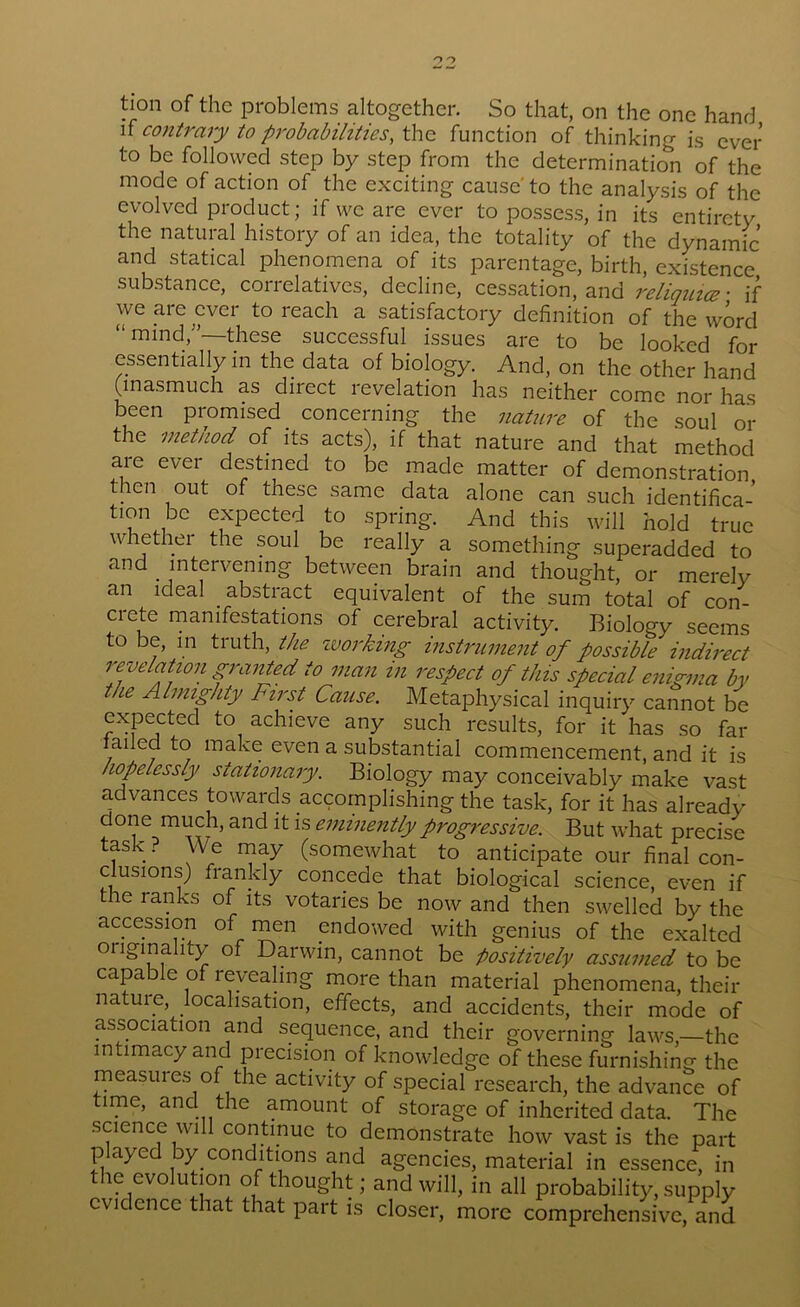 tion of the problems altogether. So that, on the one hand n contrary to pi'obabilities, the function of thinking is ever to be followed step by step from the determination of the mode of action of the exciting cause' to the analysis of the evolved product; if we are ever to possess, in its entirety the natural history of an idea, the totality of the dynamic and statical phenomena of its parentage, birth, existence substance, correlatives, decline, cessation, and religmcc ■ if we are ever to reach a satisfactory definition of the wird “ mind,'—these successful^ issues are to be looked for essentially in the data of biology. And, on the other hand (inasmuch as direct revelation has neither come nor has been promised _ concernmg the nature of the soul or the method of its acts), if that nature and that method are ever destined to be made matter of demonstration then out of these same data alone can such identifica- tion be expected to spring. And this will hold true whethei the soul be really a something superadded to and intervening between brain and thought, or merely an ideal abstract equivalent of the sum total of con- crete manifestations of cerebral activity. Biology seems to be, in truth, the zuorking mstrument of possible mdirect revelatzon granted to man in respect of this special enigma by the Almighty First Cause. Metaphysical inquiry cannot be expected to achieve any such results, for it has so far failed to make even a substantial commencement, and it is hopelessly stationary. Biology may conceivably make vast advances towards accomplishing the task, for it has already done much, and it is eminently progressive. But what precise task ? We may (somewhat to anticipate our final con- clusions) frankly concede that biological science, even if the ranks of its votaries be now and then swelled by the accession of men endowed with genius of the exalted originality of Darwin, cannot be positively assumed to be capable of revealing more than material phenomena, their nature, localisation, effects, and accidents, their mode of association and sequence, and their governing laws,—the intimacy and precision of knowledge of these furnishing the measures of the activity of special research, the advance of time, and the amount of storage of inherited data. The .science will continue to demonstrate how vast is the part played by conditions and agencies, material in essence, in the evolution of thought; and will, in all probability, supply evidence that that part is closer, more comprehensive, and