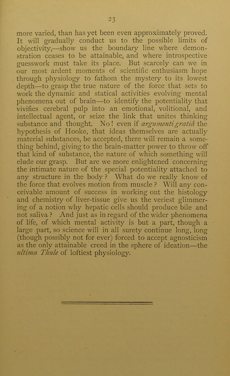 more varied, than has yet been even approximately proved. It will gradually conduct us to the possible limits of objectivity,—show us the boundary line where demon- stration ceases to be attainable, and where introspective guesswork must take its place. But scarcely can we in our most ardent moments of scientific enthusiasm hope through physiology to fathom the mystery to its lowest depth—to grasp the true nature of the force that sets to work the dynamic and statical activities evolving mental phenomena out of brain—to identify the potentiality that vivifies cerebral pulp into an emotional, volitional, and intellectual agent, or seize the link that unites thinking substance and thought. No ! even if argnme?itigratia the hypothesis of Hooke, that ideas themselves are actually material substances, be accepted, there will remain a some- thing behind, giving to the brain-matter power to throw off that kind of substance, the nature of which something will elude our grasp. But are we more enlightened concerning the intimate nature of the special potentiality attached to any structure in the body ? What do we really know of the force that evolves motion from muscle ? Will any con- ceivable amount of success in working out the histology and chemistry of liver-tissue give us the veriest glimmer- ing of a notion why hepatic cells should produce bile and not saliva ? And just as in regard of the wider phenomena of life, of which mental activity is but a part, though a large part, so science will in all surety continue long, long (though possibly not for ever) forced to accept agnosticism as the only attainable creed in the sphere of ideation—the iiltima Thule of loftiest physiology.