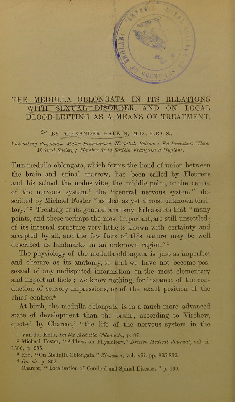 A *' THE MEDULLA OBLONGATA IN ITS DELATIONS WTTlT~^rEX:n A1, -DLSfmD“ER. ANirilN^LOGAL BLOOD-LETTING AS A MEANS OF TREATMENT. ^ BY ALEXANDER HARKIN’, M.D., F.R.C.S., Consulting Physician Mater Infirmorum Hospital, Belfast; Ex- President Ulster Medical Society ; Mcrnbre de la Societe Franchise d' Hygiene. The medulla oblongata, which forms the bond of union between the brain and spinal marrow, has been called by Flourens and his school the nodus vitse, the middle point, or the centre of the nervous system,1 the “central nervous system” de- scribed by Michael Foster “as that as yet almost unknown terri- tory.” 2 Treating of its general anatomy, Erb asserts that “ many points, and these perhaps the most important, are still unsettled ; of its internal structure very little is known with certainty and accepted by all, and the few facts of this nature may be well described as landmarks in an unknown region.” 3 The physiology of the medulla oblongata is just as imperfect and obscure as its anatomy, so that we have not become pos- sessed of any undisputed information on the most elementary and important facts ; we know nothing, for instance, of the con- duction of sensory impressions, or of the exact position of the chief centres.4 At birth, the medulla oblongata is in a much more advanced state of development than the brain; according to Virchow, quoted by Charcot,5 “the life of the nervous system in the 1 Yan dev Kolk, On the Medulla Oblongata, p. 87. 2 Michael Foster, “Address on Physiology,” British Medical Journal, vol. ii. 1880, p. 285. 3 Erb, “On Medulla Oblongata,” Zicmssen, vol. xiii. pp. 825-832. 4 Op. cit. p. 852. Charcot, “ Localisation of Cerebral and Spinal Diseases,” p. 1G0.