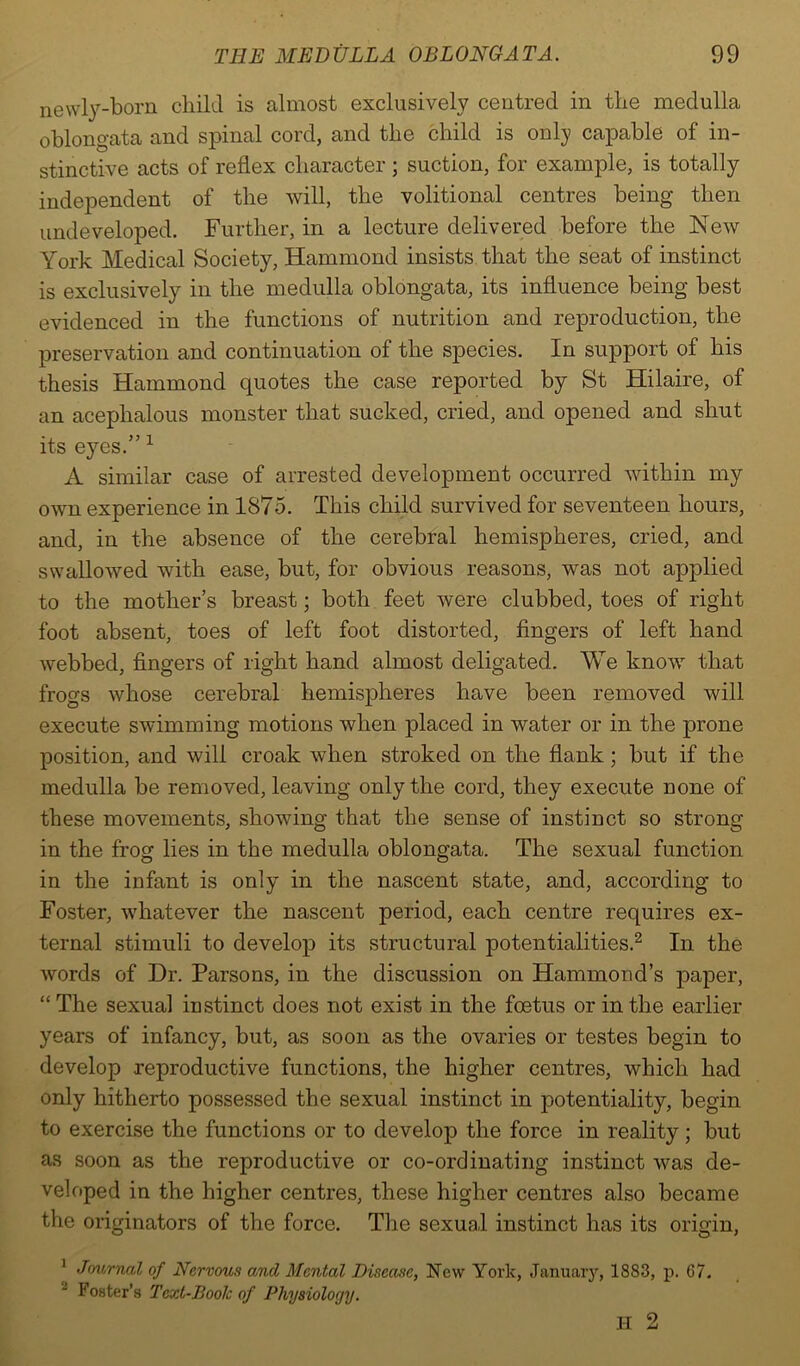 newly-born child is almost exclusively centred in the medulla oblongata and spinal cord, and the child is only capable of in- stinctive acts of reflex character ; suction, for example, is totally independent of the will, the volitional centres being then undeveloped. Further, in a lecture delivered before the New York Medical Society, Hammond insists that the seat of instinct is exclusively in the medulla oblongata, its influence being best evidenced in the functions of nutrition and reproduction, the preservation and continuation of the species. In support of his thesis Hammond quotes the case reported by St Hilaire, of an acephalous monster that sucked, cried, and opened and shut its eyes.” 1 A similar case of arrested development occurred within my own experience in 1875. This child survived for seventeen hours, and, in the absence of the cerebral hemispheres, cried, and swallowed with ease, but, for obvious reasons, was not applied to the mother’s breast; both feet were clubbed, toes of right foot absent, toes of left foot distorted, fingers of left hand webbed, fingers of right hand almost deligated. We know that frogs whose cerebral hemispheres have been removed will execute swimming motions when placed in water or in the prone position, and will croak when stroked on the flank ; but if the medulla be removed, leaving only the cord, they execute none of these movements, showing that the sense of instinct so strong in the frog lies in the medulla oblongata. The sexual function in the infant is only in the nascent state, and, according to Foster, whatever the nascent period, each centre requires ex- ternal stimuli to develop its structural potentialities.2 In the words of Dr. Parsons, in the discussion on Hammond’s paper, “The sexual instinct does not exist in the foetus or in the earlier years of infancy, but, as soon as the ovaries or testes begin to develop reproductive functions, the higher centres, which had only hitherto possessed the sexual instinct in potentiality, begin to exercise the functions or to develop the force in reality; but as soon as the reproductive or co-ordinating instinct was de- veloped in the higher centres, these higher centres also became the originators of the force. The sexual instinct has its origin, 1 Journal of Nervous and Mental Disease, New York, January, 1883, p. G7. Foster’s Text-Book of Physiology.