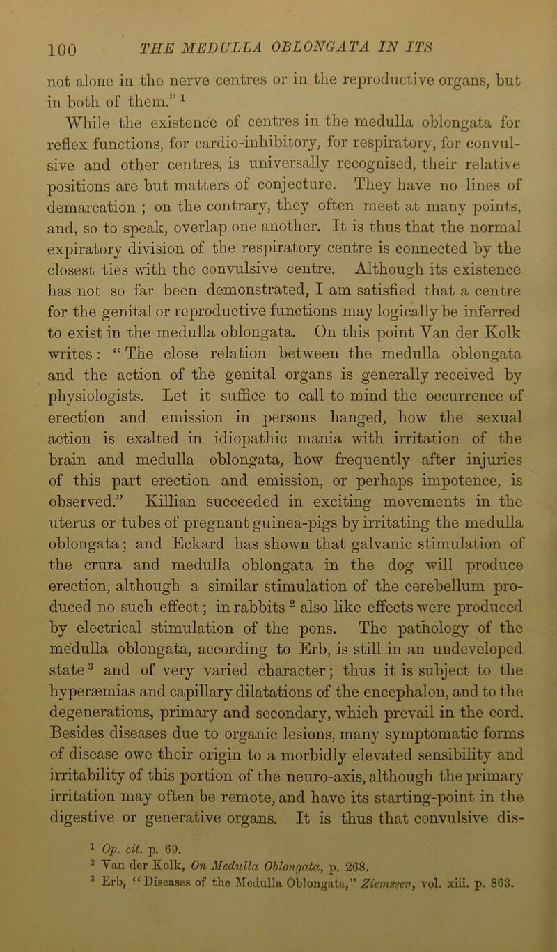 not alone in the nerve centres or in the reproductive organs, but in both of them.” 1 While the existence of centres in the medulla oblongata for reflex functions, for cardio-inhibitory, for respiratory, for convul- sive and other centres, is universally recognised, their relative positions are but matters of conjecture. They have no lines of demarcation ; on the contrary, they often meet at many points, and, so to speak, overlap one another. It is thus that the normal expiratory division of the respiratory centre is connected by the closest ties with the convulsive centre. Although its existence has not so far been demonstrated, I am satisfied that a centre for the genital or reproductive functions may logically be inferred to exist in the medulla oblongata. On this point Yan der Kolk writes : “ The close relation between the medulla oblongata and the action of the genital organs is generally received by physiologists. Let it suffice to call to mind the occurrence of erection and emission in persons hanged, how the sexual action is exalted in idiopathic mania with irritation of the brain and medulla oblongata, how frequently after injuries of this part erection and emission, or perhaps impotence, is observed.” Killian succeeded in exciting movements in the uterus or tubes of pregnant guinea-pigs by irritating the medulla oblongata; and Eckard has shown that galvanic stimulation of the crura and medulla oblongata in the dog will produce erection, although a similar stimulation of the cerebellum pro- duced no such effect; in rabbits 2 also like effects were produced by electrical stimulation of the pons. The pathology of the medulla oblongata, according to Erb, is still in an undeveloped state 3 and of very varied character; thus it is subject to the hypersemias and capillary dilatations of the encephalon, and to the degenerations, primary and secondary, which prevail in the cord. Besides diseases due to organic lesions, many symptomatic forms of disease owe their origin to a morbidly elevated sensibility and irritability of this portion of the neuro-axis, although the primary irritation may often be remote, and have its starting-point in the digestive or generative organs. It is thus that convulsive dis- 1 Op. cit. p. 69. 2 Van der Kolk, On Medulla Oblongata, p. 268. 3 Erb, “Diseases of the Medulla Oblongata,” Ziemsscv, vol. xiii. p. 863.