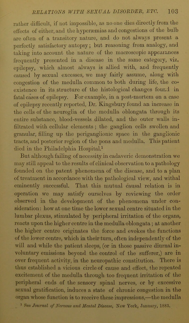 rather difficult, if not impossible, as no one dies directly from the effects of either, and the hypersemias and congestions of the bulb are often of a transitory nature, and do not always present a perfectly satisfactory autopsy; but reasoning from analogy, and taking into account the nature of the macroscopic appearances frequently presented in a disease in the same category, viz. epilepsy, which almost always is allied with, and frequently caused by sexual excesses, we may fairly assume, along with congestion of the medulla common to both during life, the co- existence in its structure of the histological changes found in fatal cases of epilepsy. For example, in a post-mortem on a case of epilepsy recently reported, Dr. Kingsbury found an increase in the cells of the neuroglia of the medulla oblongata through its entire substance, blood-vessels dilated, and the outer walls in- filtrated with cellular elements ; the ganglion cells swollen and granular, filling up the periganglionic space in the ganglionic tracts, and posterior region of the pons and medulla. This patient died in the Philadelphia Hospital.1 But although failing of necessity in cadaveric demonstration we may still appeal to the results of clinical observation to a pathology founded on the patent phenomena of the disease, and to a plan of treatment in accordance with the pathological view, and withal eminently successful. That this mutual causal relation is in operation we may satisfy ourselves by reviewing the order observed in the development of the phenomena under con- sideration : how at one time the lower sexual centre situated in the lumbar plexus, stimulated by peripheral irritation of the organs, reacts upon the higher centre in the medulla oblongata; at another the higher centre originates the force and evokes the functions of the lower centre, which in their turn, often independently of the will and while the patient sleeps, (or in those passive diurnal in- voluntary emissions beyond the control of the sufferer,) are in over frequent activity, in the neuropathic constitution. There is thus established a vicious circle of cause and effect, the repeated excitement of the medulla through too frequent irritation of the peripheral ends of the sensory spinal nerves, or by excessive sexual gratification, induces a state of chronic congestion in the organ whose function is to receive these impressions,—the medulla 1 See Journal of Nervous and Mental Disease, New York, January, 1883.