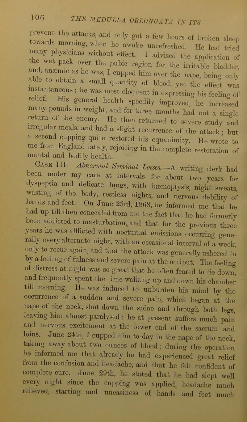 TOG prevent the attacks, and only got a few hours of broken sleep towards morning, when he awoke unrefreshed. He had tried many physrc.ans without effect. I advised the application of  he wet pack over the pubic region for the irritable bladder, T’ anaemic as he was, I cupped him over the nape, being only able to obtain a small quantity of blood, yet the effect was instantaneous; he was most eloquent in expressing his feeling of relief. His general health speedily improved, he increased many pounds in weight, and for three months had not a single return of the enemy. He then returned to severe study and irregular meals, and had a slight recurrence of the attack • but a second cupping quite restored his equanimity. He wrote to me from England lately, rejoicing in the complete restoration of mental and bodily health. Case III. Abnormal Seminal Losses.—A writing clerk had been under my care at intervals for about two years for dyspepsia and delicate lungs, with hsemoptysis, night sweats wasting of the body, restless nights, and nervous debility of hands and feet. On June 23rd, 1868, he informed me that he had up till then concealed from me the fact that he had formerly been addicted to masturbation, and that for the previous three years he was afflicted with nocturnal emissions, occurring gene- lally every alternate night, with an occasional interval of a week only to recur again, and that the attack was generally ushered in by a feeling of fulness and severe pain at the occiput. The feelino- of distress at night was so great that he often feared to he down, and frequently spent the time walking up and down his chamber till morning. He was induced to unburden his mind by the occurrence of a sudden and severe pain, which began at the nape of the neck, shot down the spine and through both legs, leaving him almost paralysed : he at present suffers much pain and nervous excitement at the lower end of the sacrum and loins. June 24th, I cupped him to-day in the nape of the neck, taking away about two ounces of blood : during the operation he informed me that already he had experienced great relief from the confusion and headache, and that he felt confident of complete cure. June 29th, he stated that he had slept well every night since the cupping was applied, headache much relieved, starting and uneasiness of hands and feet much