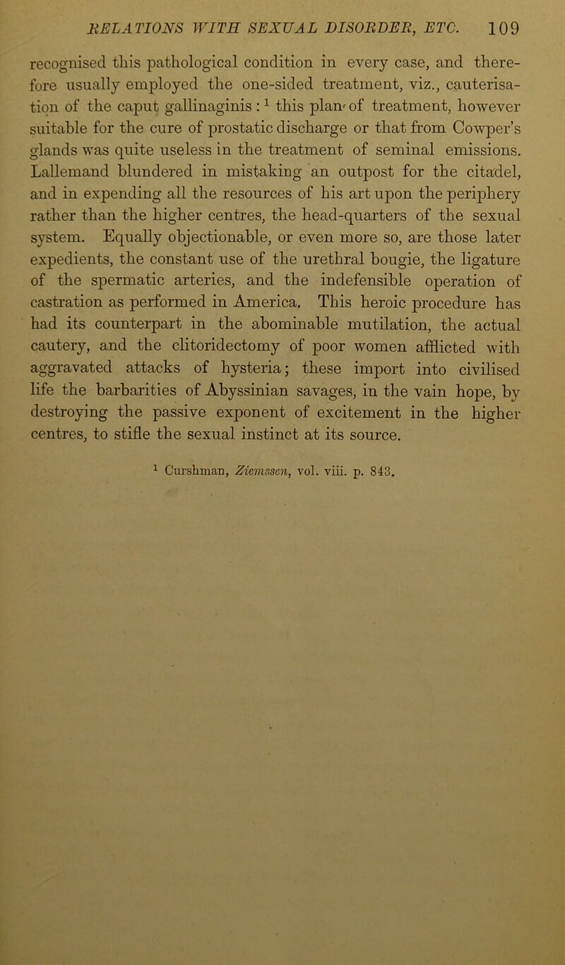 recognised this pathological condition in every case, and there- fore usually employed the one-sided treatment, viz., cauterisa- tion of the caput gallinaginis :1 this plan'of treatment, however suitable for the cure of prostatic discharge or that from Cowper’s glands was quite useless in the treatment of seminal emissions. Lallemand blundered in mistaking an outpost for the citadel, and in expending all the resources of his art upon the periphery rather than the higher centres, the head-quarters of the sexual system. Equally objectionable, or even more so, are those latex- expedients, the constant use of the urethral bougie, the ligature of the spermatic arteries, and the indefensible operation of castration as performed in America. This heroic procedure has had its counterpart in the abominable mutilation, the actual cautery, and the clitoridectomy of poor women afflicted with aggravated attacks of hysteria; these import into civilised life the barbarities of Abyssinian savages, in the vain hope, by destroying the passive exponent of excitement in the higher centres, to stifle the sexual instinct at its source. 1 Curshman, Ziemssen, vol. viii. p. 843.