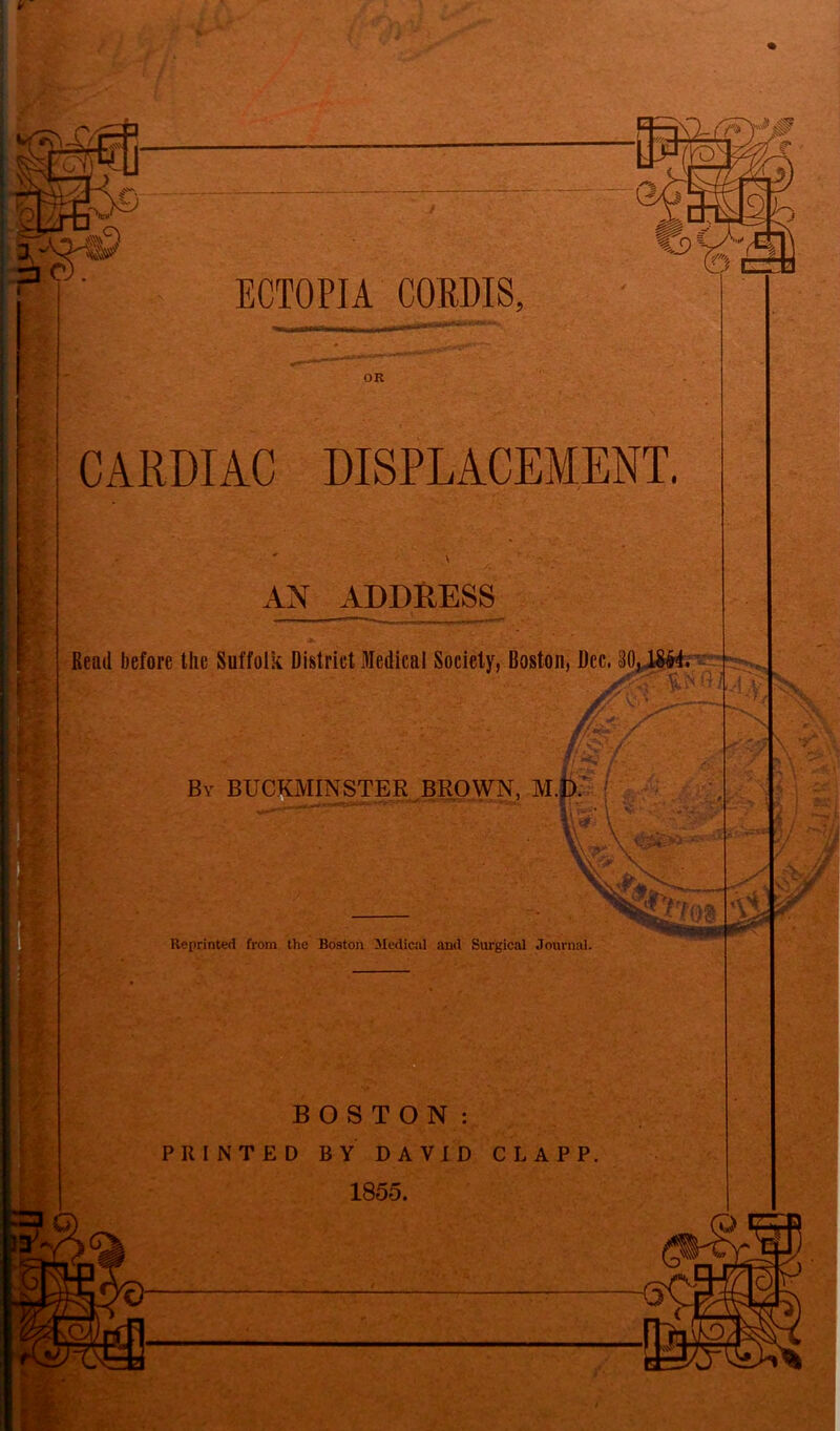  11 I fr~T I n mF) ?«• s : ECTOPIA CORDIS, OR CARDIAC DISPLACEMENT. AN ADDRESS Read before the Suffolk District Medical Society, Boston, Dec. 30,,1$&4. iA' :_v - yA.A £ & By BUCKMINSTER BROWN, M.D. Reprinted from the Boston Medical and Surgical Journal. ;• -  S ‘w’ BOSTON: PRINTED BY DAVID CLAPP. 1855. I fii