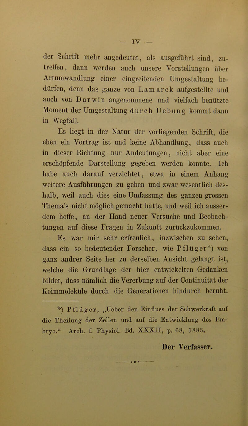 der Schrift mehr angedeutet, als ausgeführt sind, zu- treffen, dann werden auch unsere Vorstellungen über Artumwandlung einer eingreifenden Umgestaltung be- dürfen, denn das ganze von Lamarck aufgestellte und auch von Darwin angenommene und vielfach benützte Moment der Umgestaltung durch Uebung kommt dann in Wegfall. Es liegt in der Natur der vorliegenden Schrift, die eben ein Vortrag ist und keine Abhandlung, dass auch in dieser Richtung nur Andeutungen, nicht aber eine erschöpfende Darstellung gegeben werden konnte. Ich habe auch darauf verzichtet, etwa in einem Anhang weitere Ausführungen zu geben und zwar wesentlich des- halb, weil auch dies eine Umfassung des ganzen grossen Thema’s nicht möglich gemacht hätte, und weil ich ausser- dem hoffe, an der Hand neuer Versuche und Beobach- tungen auf diese Fragen in Zukunft zurückzukommen. Es war mir sehr erfreulich, inzwischen zu sehen, dass ein so bedeutender Forscher, wie Pflüger*) von ganz andrer Seite her zu derselben Ansicht gelangt ist, welche die Grundlage der hier entwickelten Gedanken bildet, dass nämlich die Vererbung auf der Continuität der Keimmoleküle durch die Generationen hindurch beruht. *') Pflüger, „Ueber den Einfluss der Schwerkraft auf die Theilung der Zellen und auf die Entwicklung des Em- bryo.“ Arch. f. Pliysiol. Bd. XXXII, p. 68, 1883. Der Verfasser.