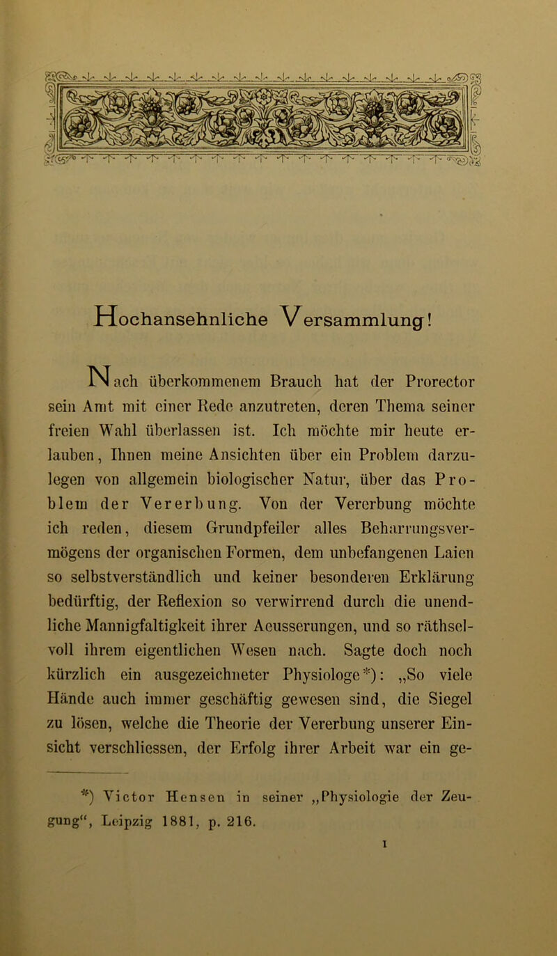 Hochansehnltche Versammlung! N ach überkommenem Brauch hat der Prorector sein Amt mit einer Rede anzutreten, deren Thema seiner freien Wahl überlassen ist. Ich möchte mir heute er- lauben , Ihnen meine Ansichten über ein Problem darzu- legen von allgemein biologischer Natur, über das Pro- blem der Vererbung. Von der Vererbung möchte ich reden, diesem Grundpfeiler alles Beharrungsver- mögens der organischen Formen, dem unbefangenen Laien so selbstverständlich und keiner besonderen Erklärung- bedürftig, der Reflexion so verwirrend durch die unend- liche Mannigfaltigkeit ihrer Aeusserungen, und so räthsel- voll ihrem eigentlichen Wesen nach. Sagte doch noch kürzlich ein ausgezeichneter Physiologe *): „So viele Hände auch immer geschäftig gewesen sind, die Siegel zu lösen, welche die Theorie der Vererbung unserer Ein- sicht verschliessen, der Erfolg ihrer Arbeit war ein ge- *) Victor Hensen in seiner „Physiologie der Zeu- gung“, Leipzig 1881, p. 216. 1