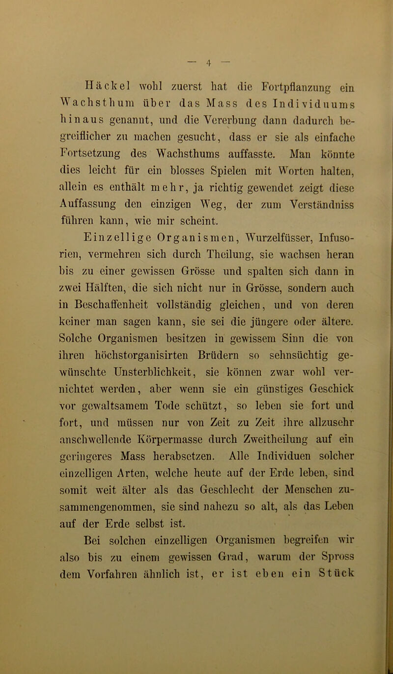 Hä ekel wolil zuerst hat die Fortpflanzung ein Wachsthura über das Mass des Individuums hinaus genannt, und die Vererbung dann dadurch be- greiflicher zu machen gesucht, dass er sie als einfache Fortsetzung des Wachsthums auffasste. Man könnte dies leicht für ein blosses Spielen mit Worten halten, allein es enthält mehr, ja richtig gewendet zeigt diese Auffassung den einzigen Weg, der zum Verständniss führen kann, wie mir scheint. Einzellige Organismen, Wurzelfüsser, Infuso- rien, vermehren sich durch Theilung, sie wachsen heran bis zu einer gewissen Grösse und spalten sich dann in zwei Hälften, die sich nicht nur in Grösse, sondern auch in Beschaffenheit vollständig gleichen, und von deren keiner man sagen kann, sie sei die jüngere oder ältere. Solche Organismen besitzen in gewissem Sinn die von ihren höchstorganisirten Brüdern so sehnsüchtig ge- wünschte Unsterblichkeit, sie können zwar wohl ver- nichtet werden, aber wenn sie ein günstiges Geschick vor gewaltsamem Tode schützt, so leben sie fort und fort, und müssen nur von Zeit zu Zeit ihre allzusehr anschwellende Körpermasse durch Zweitheilung auf ein geringeres Mass herabsetzen. Alle Individuen solcher einzelligen Arten, welche heute auf der Erde leben, sind somit weit älter als das Geschlecht der Menschen zu- sammengenommen, sie sind nahezu so alt, als das Leben auf der Erde selbst ist. Bei solchen einzelligen Organismen begreifen wir also bis zu einem gewissen Grad, warum der Spross dem Vorfahren ähnlich ist, er ist eben ein Stück