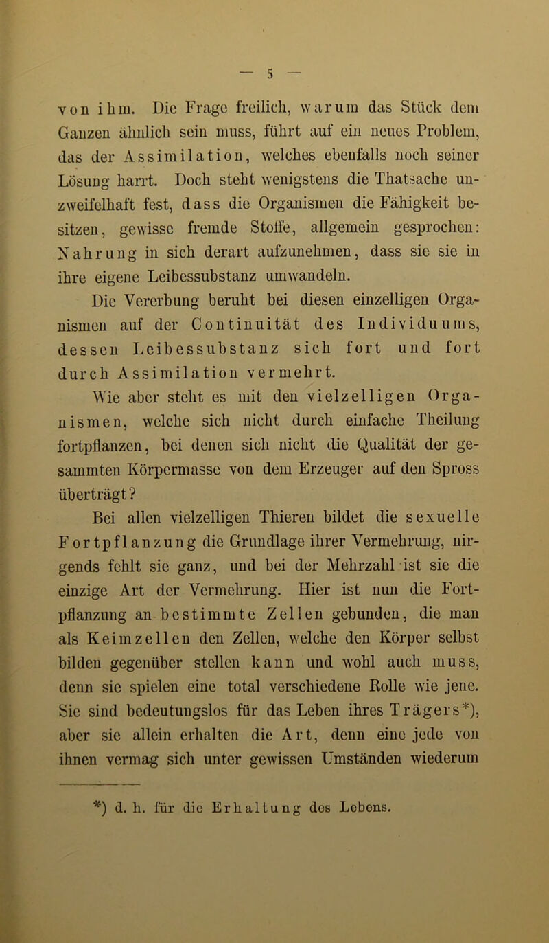 von ihm. Die Frage freilich, warum das Stück dem Ganzen ähnlich sein muss, führt auf ein neues Problem, das der Assimilation, welches ebenfalls noch seiner Lösung harrt. Doch steht wenigstens die Thatsache un- zweifelhaft fest, dass die Organismen die Fähigkeit be- sitzen, gewisse fremde Stoffe, allgemein gesprochen: Nahrung in sich derart aufzunehmen, dass sie sie in ihre eigene Leibessubstanz um wandeln. Die Vererbung beruht bei diesen einzelligen Orga- nismen auf der Continuität des Individuums, dessen Leibessubstanz sich fort und fort durch Assimilation vermehrt. Wie aber steht es mit den vielzelligen Orga- nismen, welche sich nicht durch einfache Thcilung fortpflanzen, bei denen sich nicht die Qualität der ge- sammten Körpermasse von dem Erzeuger auf den Spross überträgt? Bei allen vielzelligen Thieren bildet die sexuelle Fortpflanzung die Grundlage ihrer Vermehrung, nir- gends fehlt sie ganz, und bei der Mehrzahl ist sie die einzige Art der Vermehrung. Hier ist nun die Fort- pflanzung an bestimmte Zellen gebunden, die man als Keimzellen den Zellen, welche den Körper selbst bilden gegenüber stellen kann und wohl auch muss, denn sie spielen eine total verschiedene Rolle wie jene. Sie sind bedeutungslos für das Leben ihres Trägers*), aber sie allein erhalten die Art, denn eine jede von ihnen vermag sich unter gewissen Umständen wiederum *) d. h. für dio Erhaltung dos Lebens.