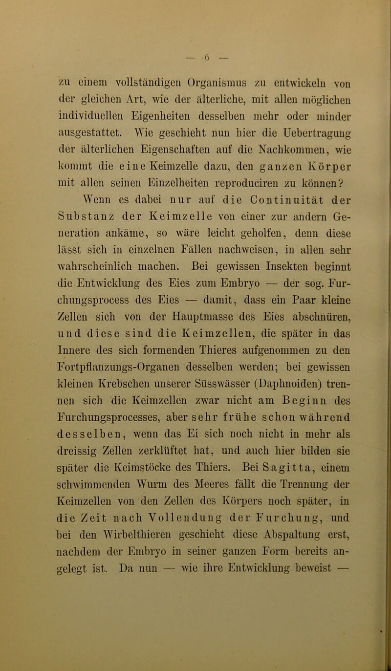 zu einem vollständigen Organismus zu entwickeln von der gleichen Art, wie der älterliche, mit allen möglichen individuellen Eigenheiten desselben mehr oder minder ausgestattet. Wie geschieht nun hier die Uebertragung der älterliehen Eigenschaften auf die Nachkommen, wie kommt die eine Keimzelle dazu, den ganzen Körper mit allen seinen Einzelheiten reproduciren zu können? Wenn es dabei nur auf die Continuität der Substanz der Keimzelle von einer zur andern Ge- neration ankäme, so wäre leicht geholfen, denn diese lässt sich in einzelnen Fällen nachweisen, in allen sehr wahrscheinlich machen. Bei gewissen Insekten beginnt die Entwicklung des Eies zum Embryo — der sog. Fur- chungsprocess des Eies — damit, dass ein Paar kleine Zellen sich von der Hauptmasse des Eies abschnüren, und diese sind die Keimzellen, die später in das Innere des sich formenden Thieres aufgenommen zu den Fortpflanzungs-Organen desselben werden; bei gewissen kleinen Krebschen unserer Süsswässer (Daphnoiden) tren- nen sich die Keimzellen zwar nicht am Beginn des Furchungsprocesses, aber sehr frühe schon während desselben, wenn das Ei sich noch nicht in mehr als dreissig Zellen zerklüftet hat, und auch hier bilden sie später die Keimstöcke des Thiers. Bei Sagitta, einem schwimmenden Wurm des Meeres fällt die Trennung der Keimzellen von den Zellen des Körpers noch später, in die Zeit nach Vollendung der Furchung, und bei den Wirbelthieren geschieht diese Abspaltung erst, nachdem der Embryo in seiner ganzen Form bereits an- gelegt ist. Da nun — wie ihre Entwicklung beweist —