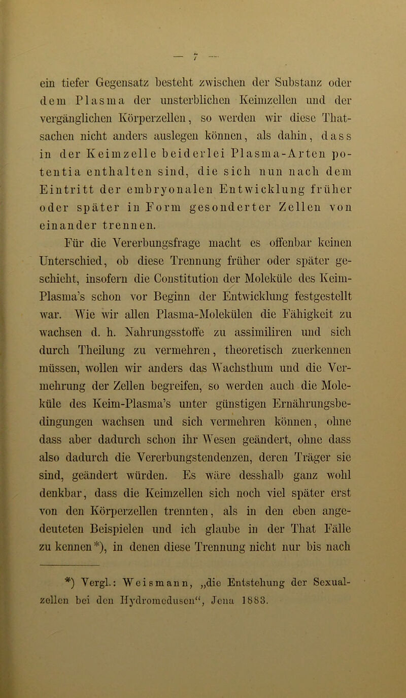 ein tiefer Gegensatz bestellt zwischen der Substanz oder dein Plasma der unsterblichen Keimzellen und der vergänglichen Körperzellen, so werden wir diese Tliat- sachen nicht anders auslegen können, als dahin, dass in der Keimzelle beiderlei Plasma-Arten po- tentia enthalten sind, die sich nun nach dem Eintritt der embryonalen Entwicklung früher oder später in Form gesonderter Zellen von einander trennen. Für die Vererbungsfrage macht es offenbar keinen Unterschied, ob diese Trennung früher oder später ge- schieht, insofern die Constitution der Moleküle des Keim- Plasma’s schon vor Beginn der Entwicklung festgestellt war. Wie wir allen Plasma-Molekülen die Fähigkeit zu wachsen d. h. Nahrungsstoffe zu assimiliren und sich durch Theilung zu vermehren, theoretisch zuerkennen müssen, wollen wir anders das Wachsthum und die Ver- mehrung der Zellen begreifen, so werden auch die Mole- küle des Keim-Plasma’s unter günstigen Ernährungsbe- clingungen wachsen und sich vermehren können, ohne dass aber dadurch schon ihr Wesen geändert, ohne dass also dadurch die Vererbungstendenzen, deren Träger sie sind, geändert würden. Es wäre desshalb ganz wohl denkbar, dass die Keimzellen sich noch viel später erst von den Körperzellen trennten, als in den eben ange- deuteten Beispielen und ich glaube in der That Fälle zu kennen *), in denen diese Trennung nicht nur bis nach *) Vergl.: Weis mann, „die Entstehung der Sexual- zollcn bei den Ifydromoduscn“, Jena 1883.