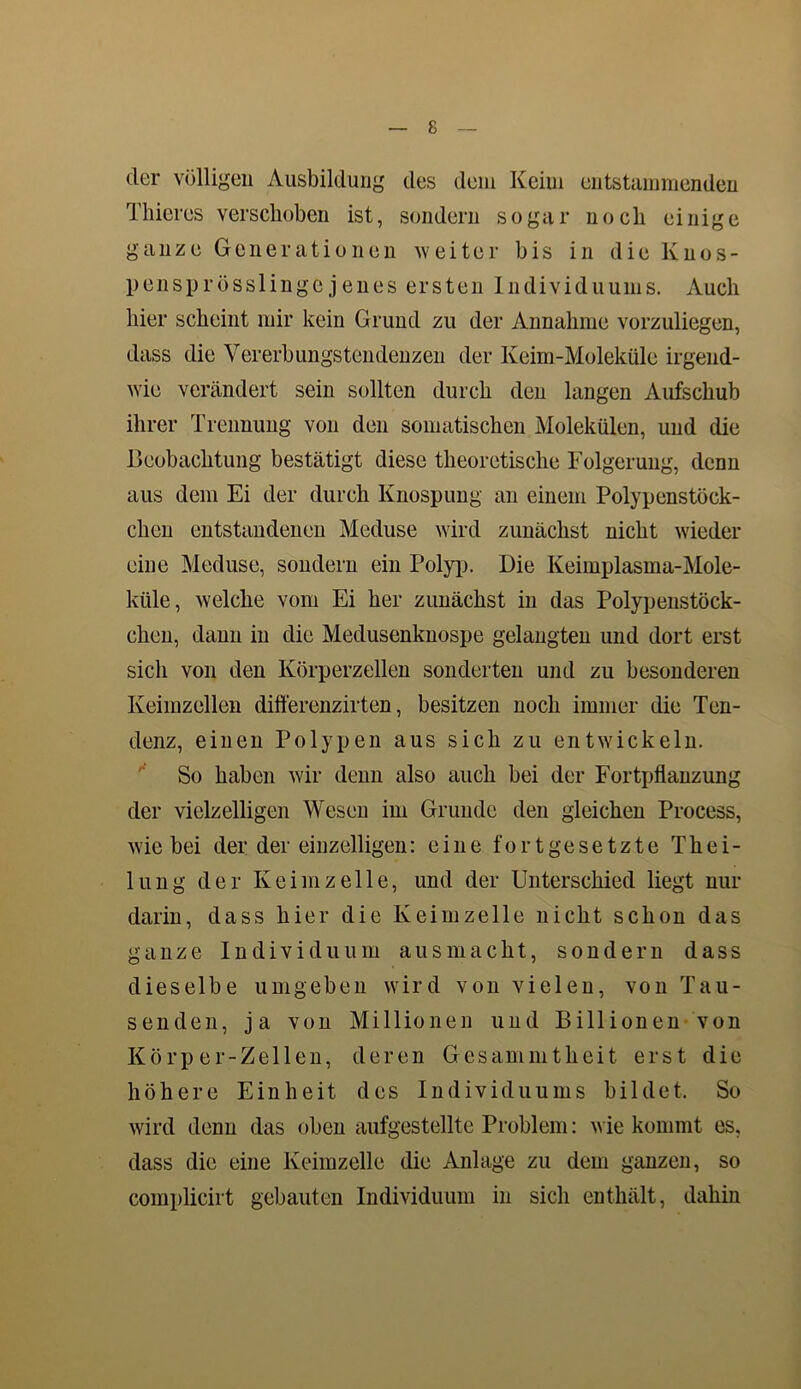 der völligen Ausbildung des dem Keim entstammenden Thieres verschoben ist, sondern sogar noch einige ganze Generationen weiter bis in die lvnos- pensprösslinge jenes ersten Individuums. Auch hier scheint mir kein Grund zu der Annahme vorzuliegen, dass die Vererbungstendenzen der Keim-Moleküle irgend- wie verändert sein sollten durch den langen Aufschub ihrer Trennung von den somatischen Molekülen, und die Beobachtung bestätigt diese theoretische Folgerung, denn aus dem Ei der durch Knospung an einem Polypenstöck- chen entstandenen Meduse wird zunächst nicht wieder eine Meduse, sondern ein Polyp. Die Keimplasma-Mole- ktile, welche vom Ei her zunächst in das Polypenstöck- chen, dann in die Medusenknospe gelangten und dort erst sich von den Körperzellen sonderten und zu besonderen Keimzellen differenzirten, besitzen noch immer die Ten- denz, einen Polypen aus sich zu entwickeln. So haben wir denn also auch bei der Fortpflanzung der vielzelligen Wesen im Grunde den gleichen Process, wie bei der der einzelligen: eine fortgesetzte Thei- lung der Keimzelle, und der Unterschied liegt nur darin, dass hier die Keimzelle nicht schon das ganze Individuum aus macht, sondern dass dieselbe umgeben wird von vielen, von Tau- senden, ja von Millionen und Billionen von Körper-Zellen, deren Gesammtheit erst die höhere Einheit des Individuums bildet. So wird denn das oben aufgestellte Problem: wie kommt es, dass die eine Keimzelle die Anlage zu dem ganzen, so complicirt gebauten Individuum in sich enthält, dahin