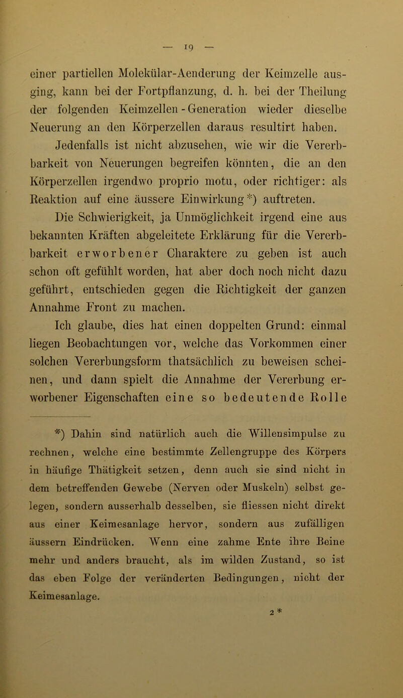 einer partiellen Molekülar-Aenderung der Keimzelle aus- ging, kann bei der Fortpflanzung, d. h. bei der Theilung der folgenden Keimzellen - Generation wieder dieselbe Neuerung an den Körperzellen daraus resultirt haben. Jedenfalls ist nicht abzusehen, wie wir die Vererb- barkeit von Neuerungen begreifen könnten, die an den Körperzellen irgendwo proprio motu, oder richtiger: als Reaktion auf eine äussere Einwirkung*) auftreten. Die Schwierigkeit, ja Unmöglichkeit irgend eine aus bekannten Kräften abgeleitete Erklärung für die Vererb- barkeit erworbener Charaktere zu geben ist auch schon oft gefühlt worden, hat aber doch noch nicht dazu geführt, entschieden gegen die Richtigkeit der ganzen Annahme Front zu machen. Ich glaube, dies hat einen doppelten Grund: einmal liegen Beobachtungen vor, welche das Vorkommen einer solchen Vererbungsform thatsächlich zu beweisen schei- nen, und dann spielt die Annahme der Vererbung er- worbener Eigenschaften eine so bedeutende Rolle *') Dahin sind natürlich auch die Willensimpulse zu rechnen, welche eine bestimmte Zellengruppe des Körpers in häufige Thätigkeit setzen, denn auch sie sind nicht in dem betreffenden Gewebe (Nerven oder Muskeln) selbst ge- legen, sondern ausserhalb desselben, sie fliessen nicht direkt aus einer Keimesanlage hervor, sondern aus zufälligen äussern Eindrücken. Wenn eine zahme Ente ihre Beine mehr und anders braucht, als im wilden Zustand, so ist das eben Folge der veränderten Bedingungen, nicht der Keimesanlage. 2 *