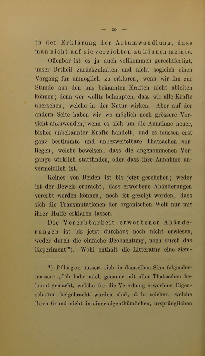 in der Erklärung der Art um Wandlung, dass man nicht auf sie verzichten zu können meinte. Offenbar ist es ja auch vollkommen gerechtfertigt, unser Urtheil zurückzuhalten und nicht sogleich einen Vorgang für unmöglich zu erklären, wenn wir ihn zur Stunde aus den uns bekannten Kräften nicht ableiten können; denn wer wollte behaupten, dass wir alle Kräfte übersehen, welche in der Natur wirken. Aber auf der andern Seite haben wir wo möglich noch grössere Vor- sicht anzuwenden, wenn es sich um die Annahme neuer, bisher unbekannter Kräfte handelt, und es müssen erst ganz bestimmte und unbezweifelbare Thatsachen vor- liegen, welche beweisen, dass die angenommenen Vor- gänge wirklich stattfinden, oder dass ihre Annahme un- vermeidlich ist. Keines von Beiden ist bis jetzt geschehen; weder ist der Beweis erbracht, dass erworbene Abänderungen vererbt werden können, noch ist gezeigt worden, dass sich die Transmutationen der organischen Welt nur mit ihrer Hülfe erklären lassen. Die Vererbbarkeit erworbener Abände- rungen ist bis jetzt durchaus noch nicht erwiesen, weder durch die einfache Beobachtung, noch durch das Experiment*). Wohl enthält die Litteratur eine ziem- *) Pflüger äussert sich in demselben Sinn folgender- niassen: „Ich habe mich genauer mit allen Thatsachen be- kannt gemacht, welche für die Vererbung erworbner Eigen- schaften beigebracht worden sind, d. h. solcher, welche ihren Grund nicht in einer eigenthümlichen, ursprünglichen