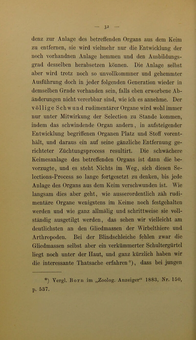 dcnz zur Anlage des betreffenden Organs aus dem Keim zu entfernen, sie wird vielmehr nur die Entwicklung der noch vorhandnen Anlage hemmen und den Ausbildungs- grad desselben herabsetzen können. Die Anlage selbst aber wird trotz noch so unvollkommner und gehemmter Ausführung doch in jeder folgenden Generation wieder in demselben Grade vorhanden sein, falls eben erworbene Ab- änderungen nicht vererbbar sind, wie ich es annehme. Der völlige Schwund rudimentärer Organe wird wohl immer nur unter Mitwirkung der Selection zu Stande kommen, indem das schwindende Organ andern, in aufsteigender Entwicklung begriffenen Organen Platz und Stoff vorent- hält, und daraus ein auf seine gänzliche Entfernung ge- richteter Züchtungsprocess resultirt. Die schwächere Keimesanlage des betreffenden Organs ist dann die be- vorzugte, und es steht Nichts im Weg, sich diesen Se- lections-Process so lange fortgesetzt zu denken, bis jede Anlage des Organs aus dem Keim verschwunden ist. Wie langsam dies aber geht, wie ausserordentlich zäh rudi- mentäre Organe wenigstens im Keime noch festgehalten werden und wie ganz allmälig und schrittweise sie voll- ständig ausgetilgt werden, das sehen wir vielleicht am deutlichsten an den Gliedmassen der Wirbelthiere und Arthropoden. Bei der Blindschleiche fehlen zwar die Gliedmassen selbst aber ein verkümmerter Schultergürtel liegt noch unter der Haut, und ganz kürzlich haben wir die interessante Thatsache erfahren*), dass bei jungen *) Yergl. Born im „Zoolog. Anzeiger“ 1883, Nr. 150, p. 537.