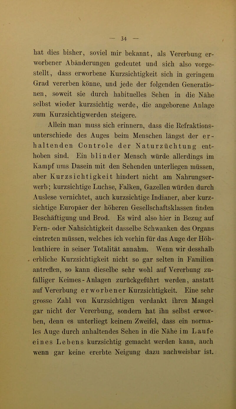 hat dies bisher, soviel mir bekannt, als Vererbung er- worbener Abänderungen gedeutet und sich also vorge- stellt, dass erworbene Kurzsichtigkeit sich in geringem Grad vererben könne, und jede der folgenden Generatio- nen, soweit sie durch habituelles Sehen in die Nähe selbst wieder kurzsichtig werde, die angeborene Anlage zum Kurzsichtigwerden steigere. Allein man muss sich erinnern, dass die Refraktions- unterschiede des Auges beim Menschen längst der er- haltenden Controle der Naturzüchtung ent- hoben sind. Ein blinder Mensch würde allerdings im Kampf ums Dasein mit den Sehenden unterliegen müssen, aber Kurzsichtigkeit hindert nicht am Nahrungser- werb ; kurzsichtige Luchse, Falken, Gazellen würden durch Auslese vernichtet, auch kurzsichtige Indianer, aber kurz- sichtige Europäer der höheren Gesellschaftsklassen finden Beschäftigung und Brod. Es wird also hier in Bezug auf Fern- oder Nahsichtigkeit dasselbe Schwanken des Organs eintreten müssen, welches ich vorhin für das Auge der Höh- lenthiere in seiner Totalität annahm. Wenn wir desshalb erbliche Kurzsichtigkeit nicht so gar selten in Familien antreffen, so kann dieselbe sehr wohl auf Vererbung zu- fälliger Keimes-Anlagen zurückgeführt werden, anstatt auf Vererbung erworbener Kurzsichtigkeit. Eine sehr grosse Zahl von Kurzsichtigen verdankt ihren Mangel gar nicht der Vererbung, sondern hat ihn selbst erwor- ben, denn es unterliegt keinem Zweifel, dass ein norma- les Auge durch anhaltendes Sehen in die Nähe im Laufe eines Lebens kurzsichtig gemacht werden kann, auch wenn gar keine ererbte Neigung dazu nachweisbar ist.