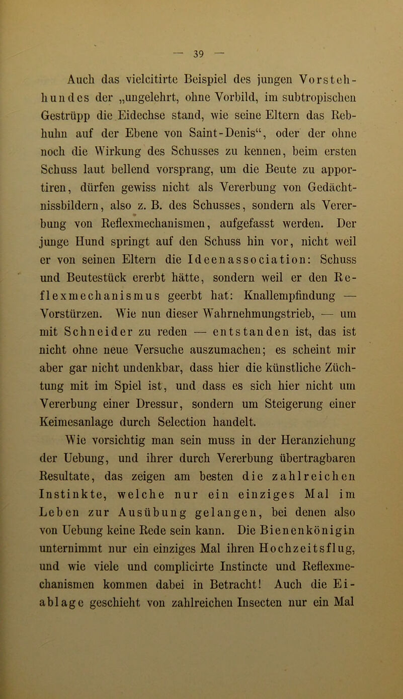 Auch das viclcitirte Beispiel des jungen Vorsteh- hundes der „ungelehrt, ohne Vorbild, im subtropischen Gestrüpp die Eidechse stand, wie seine Eltern das Reb- huhn auf der Ebene von Saint-Denis“, oder der ohne noch die Wirkung des Schusses zu kennen, beim ersten Schuss laut bellend vorsprang, um die Beute zu appor- tiren, dürfen gewiss nicht als Vererbung von Gedächt- nissbildern, also z. B. des Schusses, sondern als Vercr- * bung von Reflexmechanismen, aufgefasst werden. Der junge Hund springt auf den Schuss hin vor, nicht weil er von seinen Eltern die Ideenassociation: Schuss und Beutestück ererbt hätte, sondern weil er den Re- flexmechanismus geerbt hat: Knallempfindung — Vorstürzen. Wie nun dieser Wahrnehmungstrieb, — um mit Schneider zu reden — entstanden ist, das ist nicht ohne neue Versuche auszumachen; es scheint Inh- aber gar nicht undenkbar, dass hier die künstliche Züch- tung mit im Spiel ist, und dass es sich hier nicht um Vererbung einer Dressur, sondern um Steigerung einer Keimesanlage durch Selection handelt. Wie vorsichtig man sein muss in der Heranziehung der Uebung, und ihrer durch Vererbung übertragbaren Resiütate, das zeigen am besten die zahlreichen Instinkte, welche nur ein einziges Mal im Leben zur Ausübung gelangen, bei denen also von Uebung keine Rede sein kann. Die Bienenkönigin unternimmt nur ein einziges Mal ihren Hochzeitsflug, und wie viele und complicirte Instincte und Reflexme- chanismen kommen dabei in Betracht! Auch die Ei- ablage geschieht von zahlreichen Insecten nur ein Mal