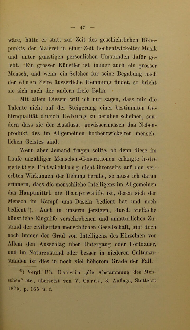 wäre, hätte er statt zur Zeit des geschichtlichen Höhe- punkts der Malerei in einer Zeit hochentwickelter Musik und unter günstigen persönlichen Umständen dafür ge- lebt. Ein grosser Künstler ist immer auch ein grosser Mensch, und wenn ein Solcher für seine Begabung nach der einen Seite äusserliche Hemmung findet, so bricht sie sich nach der andern freie Bahn. Mit allem Diesem will ich nur sagen, dass mir die Talente nicht auf der Steigerung einer bestimmten Ge- hirnqualität durch Uebung zu beruhen scheinen, son- dern dass sie der Ausfluss, gewissermassen das Neben- produkt des im Allgemeinen hochentwickelten mensch- lichen Geistes sind. Wenn aber Jemand fragen sollte, ob denn diese im Laufe unzähliger Menschen-Generationen erlangte hohe geistige Entwicklung nicht ihrerseits auf den ver- erbten Wirkungen der Uebung beruhe, so muss ich daran erinnern, dass die menschliche Intelligenz im Allgemeinen das Hauptmittel, die Hauptwaffe ist, deren sich der Mensch im Kampf ums Dasein bedient hat und noch bedient*). Auch in unserm jetzigen, durch vielfache künstliche Eingriffe verschrobenen und unnatürlichen Zu- stand der civilisirten menschlichen Gesellschaft, gibt doch noch immer der Grad von Intelligenz des Einzelnen vor Allem den Ausschlag über Untergang oder Fortdauer, und im Naturzustand oder besser in niederen Culturzu- ständeu ist dies in noch viel höherem Grade der Fall. *') Vergl. Ch. Darwin „die Abstammung des Men- schen“ etc., übersetzt von V. Carus, 3. Auflage, Stuttgart 1875, p. 165 u. f.