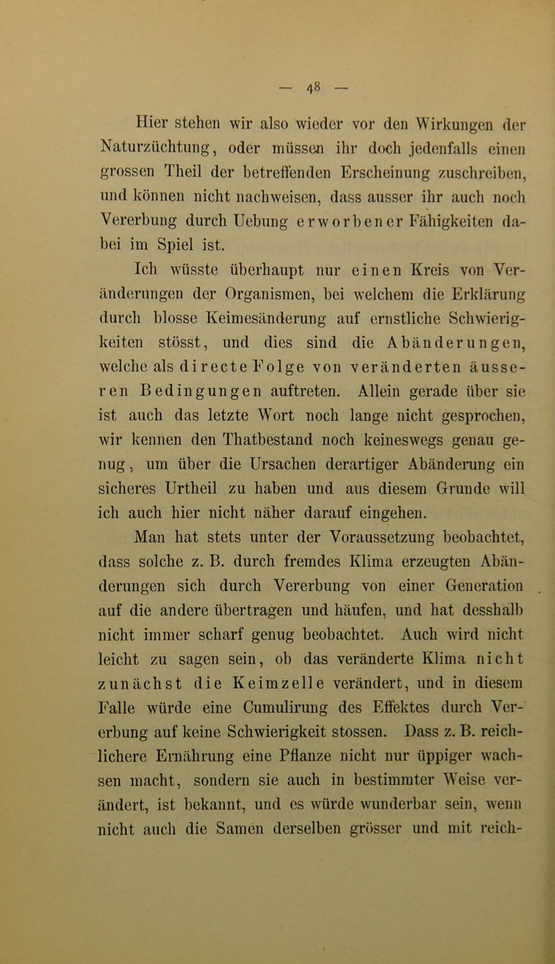 Hier stehen wir also wieder vor den Wirkungen der Naturzüchtung, oder müssen ihr doch jedenfalls einen grossen Theil der betreffenden Erscheinung zuschreiben, und können nicht nachweiscn, dass ausser ihr auch noch Vererbung durch Uebung erworben er Fähigkeiten da- bei im Spiel ist. Ich wüsste überhaupt nur einen Kreis von Ver- änderungen der Organismen, bei welchem die Erklärung durch blosse Keimesänderung auf ernstliche Schwierig- keiten stösst, und dies sind die Abänderungen, welche als di recte Folge von veränderten äusse- ren Bedingungen auftreten. Allein gerade über sie ist auch das letzte Wort noch lange nicht gesprochen, wir kennen den Thatbestand noch keineswegs genau ge- nug, um über die Ursachen derartiger Abänderung ein sicheres Urtheil zu haben und aus diesem Grunde will ich auch hier nicht näher darauf eingehen. Man hat stets unter der Voraussetzung beobachtet, dass solche z. B. durch fremdes Klima erzeugten Abän- derungen sich durch Vererbung von einer Generation auf die andere übertragen und häufen, und hat desshalb nicht immer scharf genug beobachtet. Auch wird nicht leicht zu sagen sein, ob das veränderte Klima nicht zunächst die Keimzelle verändert, und in diesem Falle würde eine Cumulirung des Effektes durch Ver- erbung auf keine Schwierigkeit stossen. Dass z. B. reich- lichere Ernährung eine Pflanze nicht nur üppiger wach- sen macht, sondern sie auch in bestimmter Weise ver- ändert, ist bekannt, und es würde wunderbar sein, wenn nicht auch die Samen derselben grösser und mit reich-