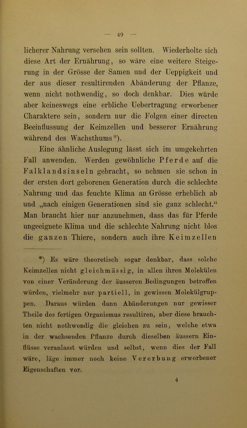 licherer Nahrung versehen sein sollten. Wiederholte sich diese Art der Ernährung, so wäre eine weitere Steige- rung in der Grösse der Samen und der Ueppigkeit und der aus dieser resultirenden Abänderung der Pflanze, wenn nicht nothwendig, so doch denkbar. Dies würde aber keineswegs eine erbliche Uebertragung erworbener Charaktere sein, sondern nur die Folgen einer directen Beeinflussung der Keimzellen und besserer Ernährung während des Wachsthums*). Eine ähnliche Auslegung lässt sich im umgekehrten Fall anwenden. Werden gewöhnliche Pferde auf die Falklandsinseln gebracht, so nehmen sie schon in der ersten dort geborenen Generation durch die schlechte Nahrung und das feuchte Klima an Grösse erheblich ab und „nach einigen Generationen sind sie ganz schlecht.“ Man braucht hier nur anzunehmen, dass das für Pferde ungeeignete Klima und die schlechte Nahrung nicht blos die ganzen Thiere, sondern auch ihre Keimzellen *) Es wäre theoretisch sogar denkbar, dass solche Keimzellen nicht gleichmäs si g, in allen ihren Molekülen von einer Veränderung der äusseren Bedingungen betroffen würden, vielmehr nur partiell, in gewissen Molekülgrup- pen. Daraus würden dann Abänderungen nur gewisser Theile des fertigen Organismus resultiren, aber diese brauch- ten nicht nothwendig die gleichen zu sein, welche etwa in der wachsenden Pflanze durch dieselben äussern Ein- flüsse veranlasst würden und selbst, wenn dies der Fall wäre, läge immer noch keine Vererbung erworbener Eigenschaften vor. 4