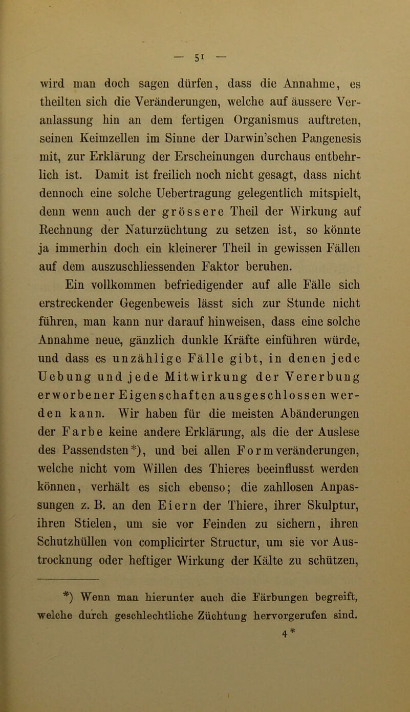 wird man doch sagen dürfen, dass die Annahme, es theilten sich die Veränderungen, welche auf äussere Ver- anlassung hin an dem fertigen Organismus auftreten, seinen Keimzellen im Sinne der Darwinschen Pangenesis mit, zur Erklärung der Erscheinungen durchaus entbehr- lich ist. Damit ist freilich noch nicht gesagt, dass nicht dennoch eine solche Uebertragung gelegentlich mitspielt, denn wenn auch der grössere Theil der Wirkung auf Rechnung der Naturzüchtung zu setzen ist, so könnte ja immerhin doch ein kleinerer Theil in gewissen Fällen auf dem auszuschliessenden Faktor beruhen. Ein vollkommen befriedigender auf alle Fälle sich erstreckender Gegenbeweis lässt sich zur Stunde nicht führen, man kann nur darauf hinweisen, dass eine solche Annahme neue, gänzlich dunkle Kräfte einführen würde, und dass es unzählige Fälle gibt, in denen jede Uebung und jede Mitwirkung der Vererbung erworbener Eigen schäften ausgeschlossen wer- den kann. Wir haben für die meisten Abänderungen der Farbe keine andere Erklärung, als die der Auslese des Passendsten*), und bei allen Form Veränderungen, welche nicht vom Willen des Thieres beeinflusst werden können, verhält es sich ebenso; die zahllosen Anpas- sungen z. B. an den Eiern der Thiere, ihrer Skulptur, ihren Stielen, um sie vor Feinden zu sichern, ihren Schutzhüllen von complicirter Structur, um sie vor Aus- trocknung oder heftiger Wirkung der Kälte zu schützen, *) Wenn man hierunter auch die Färbungen begreift, welche durch geschlechtliche Züchtung hervorgerufen sind. 4*
