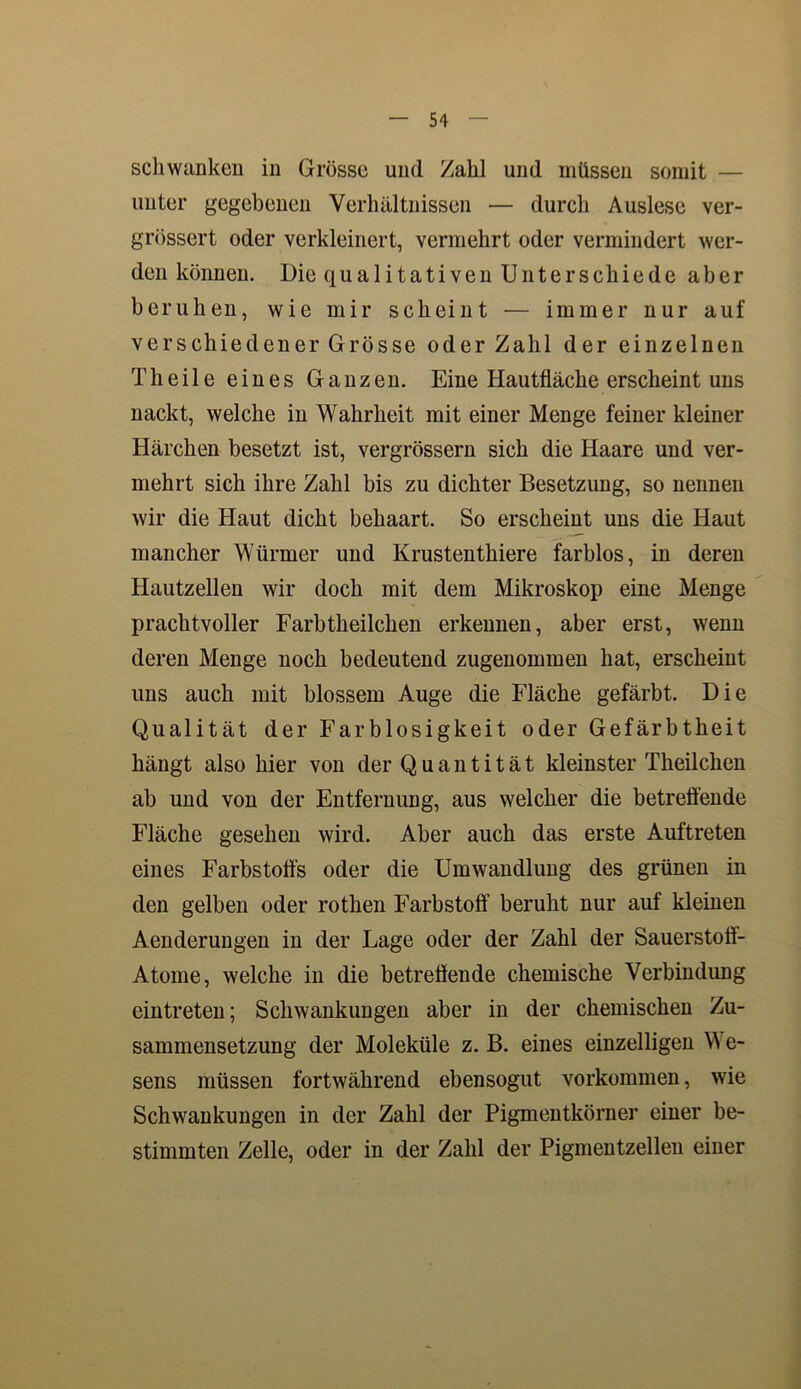 schwanken in Grösse und Zahl und müssen somit — unter gegebenen Verhältnissen — durch Auslese ver- grössert oder verkleinert, vermehrt oder vermindert wer- den können. Die qualitativen Unterschiede aber beruhen, wie mir scheint — immer nur auf verschiedener Grösse oder Zahl der einzelnen Th eile eines Ganzen. Eine Hautfläche erscheint uns nackt, welche in Wahrheit mit einer Menge feiner kleiner Härchen besetzt ist, vergrössern sich die Haare und ver- mehrt sich ihre Zahl bis zu dichter Besetzung, so nennen wir die Haut dicht behaart. So erscheint uns die Haut mancher Würmer und Krustenthiere farblos, in deren Hautzellen wir doch mit dem Mikroskop eine Menge prachtvoller Farbtheilchen erkennen, aber erst, wenn deren Menge noch bedeutend zugenommen hat, erscheint uns auch mit blossem Auge die Fläche gefärbt. Die Qualität der Farblosigkeit oder Gefärbtheit hängt also hier von der Quantität kleinster Theilchen ab und von der Entfernung, aus welcher die betreffende Fläche gesehen wird. Aber auch das erste Auftreten eines Farbstoffs oder die Umwandlung des grünen in den gelben oder rothen Farbstoff beruht nur auf kleinen Aenderungen in der Lage oder der Zahl der Sauerstoff- Atome, welche in die betreffende chemische Verbindung eintreten; Schwankungen aber in der chemischen Zu- sammensetzung der Moleküle z. B. eines einzelligen We- sens müssen fortwährend ebensogut Vorkommen, wie Schwankungen in der Zahl der Pigmentkörner einer be- stimmten Zelle, oder in der Zahl der Pigmentzellen einer