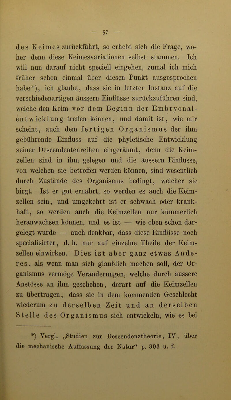 des Keimes zurückführt, so erhebt sich die Frage, wo- her denn diese Keimesvariationen selbst stammen. Ich will nun darauf nicht speciell eingehen, zumal ich mich früher schon einmal über diesen Punkt ausgesprochen habe*), ich glaube, dass sie in letzter Instanz auf die verschiedenartigen äussern Einflüsse zurückzuführen sind, welche den Keim vor dem Beginn der Embryonal- entwicklung treffen können, und damit ist, wie mir scheint, auch dem fertigen Organismus der ihm gebührende Einfluss auf die phyletische Entwicklung seiner Descendentenreihen eingeräumt, denn die Keim- zellen sind in ihm gelegen und die äussern Einflüsse, von welchen sie betroffen werden können, sind wesentlich durch Zustände des Organismus bedingt, welcher sie birgt. Ist er gut ernährt, so werden es auch die Keim- zellen sein, und umgekehrt ist er schwach oder krank- haft, so werden auch die Keimzellen nur kümmerlich heranwachsen können, und es ist — wie oben schon dar- gelegt wurde — auch denkbar, dass diese Einflüsse noch specialisirter, d. h. nur auf einzelne Theile der Keim- zellen einwirken. Dies ist aber ganz etwas Ande- res, als wenn man sich glaublich machen soll, der Or- ganismus vermöge Veränderungen, welche durch äussere Anstösse an ihm geschehen, derart auf die Keimzellen zu übertragen, dass sie in dem kommenden Geschlecht wiederum zu derselben Zeit und an derselben Stelle des Organismus sich entwickeln, wie es bei *) Vergl. „Studien zur Descendenztheorie, IV, über die mechanische Auffassung der Natur“ p. 303 u. f.