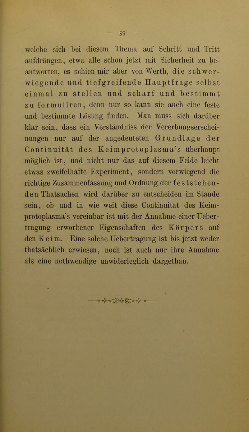 welche sich bei diesem Thema auf Schritt und Tritt aufdrängen, etwa alle schon jetzt mit Sicherheit zu be- antworten, es schien mir aber von Werth, die schwer- wiegende und tiefgreifende Hauptfrage selbst einmal zu stellen und scharf und bestimmt zu formuliren, denn nur so kann sie auch eine feste und bestimmte Lösung finden. Man muss sich darüber klar sein, dass ein Verständniss der Vererbungserschei- nungen nur auf der angedeuteten Grundlage der Continuität des Keimprotoplasma’s überhaupt möglich ist, und nicht nur das auf diesem Felde leicht etwas zweifelhafte Experiment, sondern vorwiegend die richtige Zusammenfassung und Ordnung der feststehen- den Thatsachen wird darüber zu entscheiden im Stande sein, ob und in wie weit diese Continuität des Keim- protoplasma’s vereinbar ist mit der Annahme einer Ueber- tragung erworbener Eigenschaften des Körpers auf den Keim. Eine solche Uebertragung ist bis jetzt weder thatsächlich erwiesen, noch ist auch nur ihre Annahme als eine nothwendige unwiderleglich dargethan.