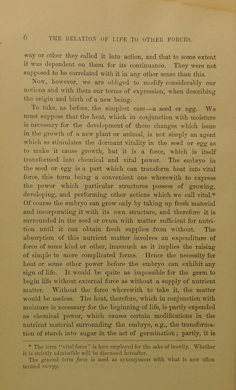 way or other they called it into action, and that to some extent it was dependent on them for its continuance. They were not supposed to be correlated with it in any other sense than this. Now, however, we are obliged to modify considerably our notions and with them our terms of expression, when describing the origin and birth of a new being. To take, as before, the simplest case—a seed or egg. We must suppose that the heat, which in conjunction with moisture is necessary for the development of those changes which issue in the growth of a new plant or animal, is not simply an agent which so stimulates the dormant vitality in the seed or egg as to make it cause growth, but it is a force, which is itself transformed into chemical and vital power. The embryo in the seed or egg is a part which can transform heat into vital force, this term being a convenient one wherewith to express the power which particular structures possess of growing, developing, and performing other actions which we call vital.* Of course the embryo can grow only by taking up fresh material and incorporating it with its own structure, and therefore it is surrounded in the seed or ovum with matter sufficient for nutri- tion until it can obtain fresh supplies from without. The absorption of this nutrient matter involves an expenditure of force of some kind or other, inasmuch as it implies the raising of simple to more complicated forms. Hence the necessity for heat or some other power before the embryo can exhibit any sign of life. It would be quite as impossible for the germ to begin life without external force as without a supply of nutrient matter. Without the force wherewith to take it, the matter would be useless. The heat, therefore, which in conjunction with moisture is necessary for the beginning of life, is partly expended as chemical power, which causes certain modifications in the nutrient material surrounding the embryo, e.g., the transforma- tion of starch into sugar in the act of germination; partly, it is * The term “vital force” is here employed for the sake of brevity. Whether it is strictly admissible will be discussed hereafter. The general term force is used as synonymous with what is now often termed energy.