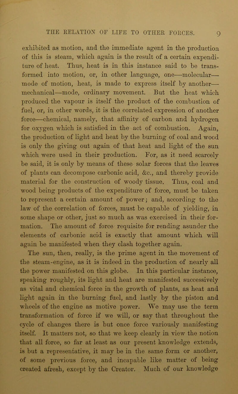 exhibited as motion, and the immediate agent in the production of this is steam, which again is the result of a certain expendi- ture of heat. Thus, heat is in this instance said to be trans- formed into motion, or, in other language, one—molecular— mode of motion, heat, is made to express itself by another— mechanical—mode, ordinary movement. But the heat which produced the vapour is itself the product of the combustion of fuel, or, in other words, it is the correlated expression of another force—chemical, namely, that affinity of carbon and hydrogen for oxygen which is satisfied in the act of combustion. Again, the production of light and heat by the burning of coal and wood is only the giving out again of that heat and light of the sun which were used in their production. For, as it need scarcely be said, it is only by means of these solar forces that the leaves of plants can decompose carbonic acid, &c., and thereby provide material for the construction of woody tissue. Thus, coal and wood being products of the expenditure of force, must be taken to represent a certain amount of power; and, according to the law of the correlation of forces, must be capable of yielding, in some shape or other, just so much as was exercised in their for- mation. The amount of force requisite for rending asunder the elements of carbonic acid is exactly that amount which will again be manifested when they clash together again. The sun, then, really, is the prime agent in the movement of the steam-engine, as it is indeed in the production of nearly all the power manifested on this globe. In this particular instance, speaking roughly, its light and heat are manifested successively as vital and chemical force in the growth of plants, as heat and light again in the burning fuel, and lastly by the piston and wheels of the engine as motive power. We may use the term transformation of force if we will, or say that throughout the cycle of changes there is but once force variously manifesting itself. It matters not, so that we keep clearly in view the notion that all force, so far at least as our present knowledge extends, is but a representative, it may be in the same form or another, of some previous force, and incapable like matter of being created afresh, except by the Creator. Much of our knowledge