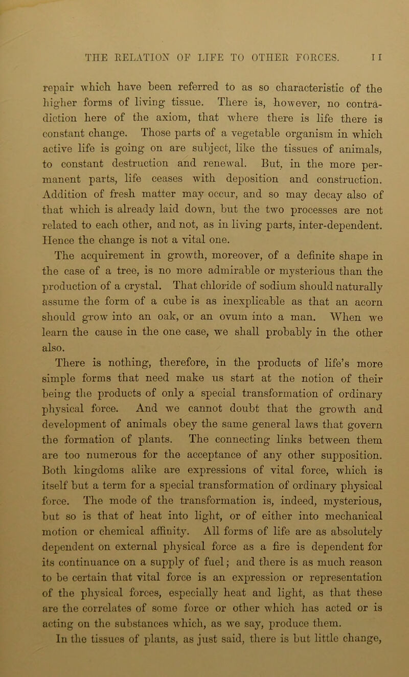 repair which have been referred to as so characteristic of the higher forms of living tissue. There is, however, no contra- diction here of the axiom, that where there is life there is constant change. Those parts of a vegetable organism in which active life is going on are subject, like the tissues of animals, to constant destruction and renewal. But, in the more per- manent parts, life ceases with deposition and construction. Addition of fresh matter may occur, and so may decay also of that which is already laid down, but the two processes are not related to each other, and not, as in living parts, inter-dependent. Hence the change is not a vital one. The acquirement in growth, moreover, of a definite shape in the case of a tree, is no more admirable or mysterious than the production of a crystal. That chloride of sodium should naturally assume the form of a cube is as inexplicable as that an acorn should grow into an oalr, or an ovum into a man. When we learn the cause in the one case, we shall probably in the other also. There is nothing, therefore, in the products of life’s more simple forms that need make us start at the notion of their being the products of only a special transformation of ordinary physical force. And we cannot doubt that the growth and development of animals obey the same general laws that govern the formation of plants. The connecting links between them are too numerous for the acceptance of any other supposition. Both kingdoms alike are expressions of vital force, which is itself but a term for a special transformation of ordinary physical force. The mode of the transformation is, indeed, mysterious, but so is that of heat into light, or of either into mechanical motion or chemical affinity. All forms of life are as absolutely dependent on external physical force as a fire is dependent for its continuance on a supply of fuel; and there is as much reason to be certain that vital force is an expression or representation of the physical forces, especially heat and light, as that these are the correlates of some force or other which has acted or is acting on the substances which, as we say, produce them. In the tissues of plants, as just said, there is but little change,