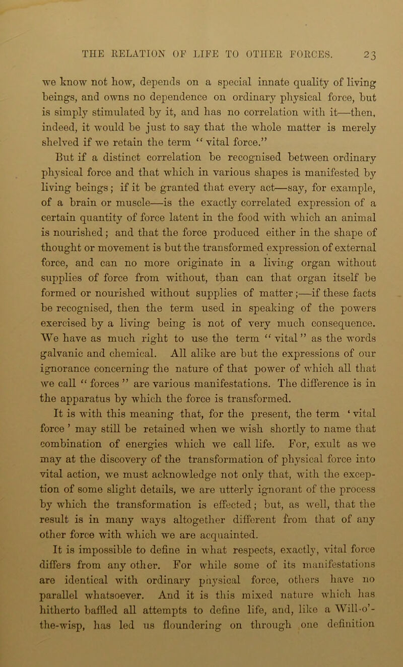 we know not how, depends on a special innate quality of living beings, and owns no dependence on ordinary physical force, but is simply stimulated by it, and has no correlation with it—then, indeed, it would be just to say that the whole matter is merely shelved if we retain the term “ vital force.” But if a distinct correlation be recognised between ordinary physical force and that which in various shapes is manifested by living beings; if it be granted that every act—say, for example, of a brain or muscle—is the exactly correlated expression of a certain quantity of force latent in the food with which an animal is nourished; and that the force produced either in the shape of thought or movement is but the transformed expression of external force, and can no more originate in a living organ without supplies of force from without, than can that organ itself be formed or nourished without supplies of matter;—if these facts be recognised, then the term used in speaking of the powers exercised by a living being is not of very much consequence. We have as much right to use the term “ vital” as the words galvanic and chemical. All alike are but the expressions of our ignorance concerning the nature of that power of which all that we call “ forces ” are various manifestations. The difference is in the apparatus by which the force is transformed. It is with this meaning that, for the present, the term ‘ vital force ’ may still be retained when we wish shortly to name that combination of energies which we call life. For, exult as we may at the discovery of the transformation of physical force into vital action, we must acknowledge not only that, with the excep- tion of some slight details, we are utterly ignorant of the process by which the transformation is effected; but, as well, that the result is in many ways altogether different from that of any other force with which we are acquainted. It is impossible to define in what respects, exactly, vital force differs from any other. For while some of its manifestations are identical with ordinary physical force, others have no parallel whatsoever. And it is this mixed nature which lias hitherto baffled all attempts to define life, and, like a Will-o’- the-wisp, has led us floundering on through one definition