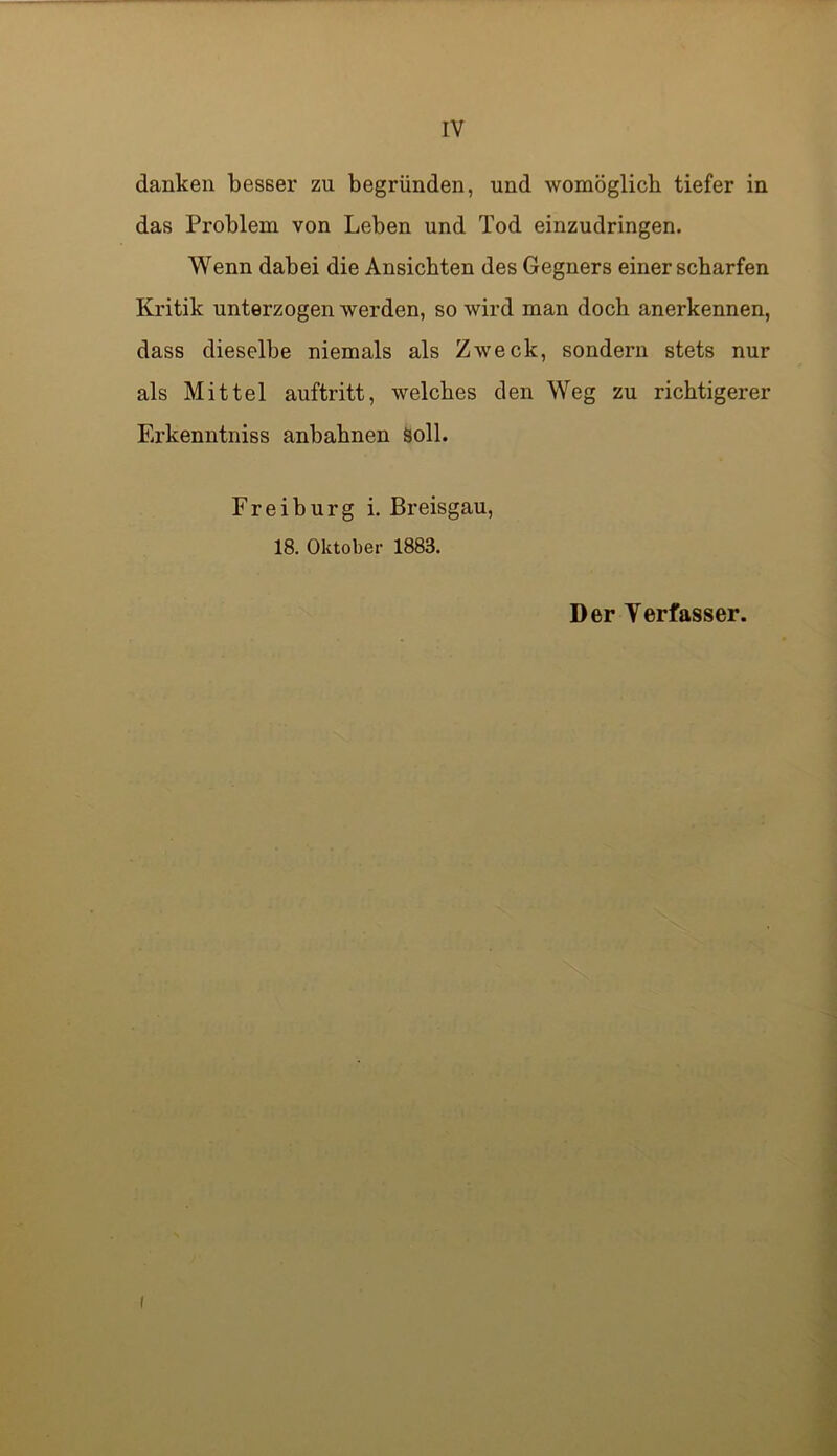 IV danken besser zu begründen, und womöglich tiefer in das Problem von Leben und Tod einzudringen. Wenn dabei die Ansichten des Gegners einer scharfen Kritik unterzogen werden, so wird man doch anerkennen, dass dieselbe niemals als Zweck, sondern stets nur als Mittel auftritt, welches den Weg zu richtigerer Erkenntniss anbahnen Soll. Freihurg i. Breisgau, 18. Oktober 1883. Der Terfasser.