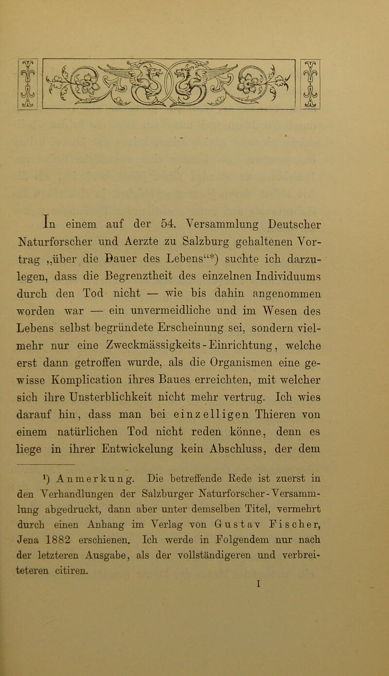 In einem auf der 54. Versammlung Deutscher Naturforscher und Aerzte zu Salzburg gehaltenen Vor- trag „über die Dauer des Lebens“*) suchte ich darzu- legen, dass die Begrenztheit des einzelnen Individuums durch den Tod nicht — wie bis dahin angenommen worden war — ein unvermeidliche und im Wesen des Lebens selbst begründete Erscheinung sei, sondern viel- mehr nur eine Zweckmässigkeits - Einrichtung, welche erst dann getroffen wurde, als die Organismen eine ge- wisse Komplication ihres Baues erreichten, mit welcher sich ihre Unsterblichkeit nicht mehr vertrug. Ich wies darauf hin, dass man bei einzelligen Thieren von einem natürlichen Tod nicht reden könne, denn es liege in ihrer Entwickelung kein Abschluss, der dem *) Anmerkung. Die betreffende Eede ist zuerst in den Verhandlungen der Salzburger Naturforscher-Versamm- lung abgedruckt, dann aber unter demselben Titel, vermehrt durch einen Anhang im Verlag von Gustav Fischer, Jena 1882 erschienen. Ich werde in Folgendem nur nach der letzteren Ausgabe, als der vollständigeren und verbrei- teteren citiren.