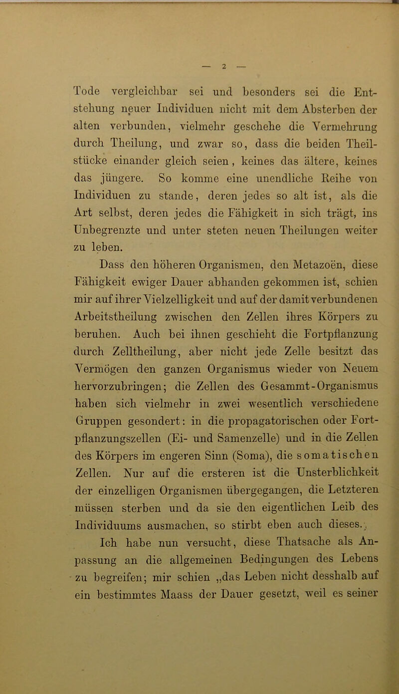 Tode vergleichbar sei und besonders sei die Ent- stehung neuer Individuen nicht mit dem Absterben der alten verbunden, vielmehr geschehe die Vermehrung durch Theilung, und zwar so, dass die beiden Theil- stiicke einander gleich seien, keines das ältere, keines das jüngere. So komme eine unendliche Reihe von Individuen zu stände, deren jedes so alt ist, als die Art selbst, deren jedes die Fähigkeit in sich trägt, ins Unbegrenzte und unter steten neuen Theilungen weiter zu leben. Dass den höheren Organismen, den Metazoen, diese Fähigkeit ewiger Dauer abhanden gekommen ist, schien mir auf ihrer Yielzelligkeit und auf der damit verbundenen Arbeitstheilung zwischen den Zellen ihres Körpers zu beruhen. Auch bei ihnen geschieht die Fortpflanzung durch Zelltheilung, aber nicht jede Zelle besitzt das Vermögen den ganzen Organismus wieder von Neuem hervorzubringen; die Zellen des Gesammt - Organismus haben sich vielmehr in zwei wesentlich verschiedene Gruppen gesondert; in die propagatorischen oder Fort- pflanzungszellen (Ei- und Samenzelle) und in die Zellen des Körpers im engeren Sinn (Soma), die somatischen Zellen. Nur auf die ersteren ist die Unsterblichkeit der einzelligen Organismen übergegangen, die Letzteren müssen sterben und da sie den eigentlichen Leib des Individuums ausmachen, so stirbt eben auch dieses. Ich habe nun versucht, diese Thatsache als An- passung an die allgemeinen Bedingungen des Lebens zu begreifen; mir schien „das Leben nicht desshalb auf ein bestimmtes Maass der Dauer gesetzt, weil es seiner