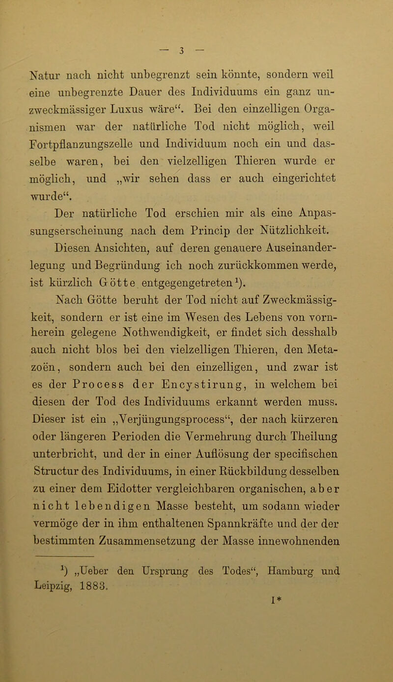 Natur nach nicht unbegrenzt sein könnte, sondern weil eine unbegrenzte Dauer des Individuums ein ganz un- zweckmässiger Luxus wäre“. Bei den einzelligen Orga- nismen war der natürliche Tod nicht möglich, weil Fortpflanzungszelle und Individuum noch ein und das- selbe waren, bei den vielzelligen Thieren wurde er möglich, und „wir sehen dass er auch eingerichtet wurde“. Der natürliche Tod erschien mir als eine Anpas- sungserscheinung nach dem Princip der Nützlichkeit. Diesen Ansichten, auf deren genauere Auseinander- legung und Begründung ich noch zurückkommen werde, ist kürzlich Götte entgegengetreten ^). Nach Götte beruht der Tod nicht auf Zweckmässig- keit, sondern er ist eine im Wesen des Lebens von vorn- herein gelegene Nothwendigkeit, er findet sich desshalb auch nicht blos bei den vielzelligen Thieren, den Meta- zoen, sondern auch bei den einzelligen, und zwar ist es der Process der Encystirung, in welchem bei diesen der Tod des Individuums erkannt werden muss. Dieser ist ein „Verjüngungsprocess“, der nach kürzeren oder längeren Perioden die Vermehrung durch Theilung unterbricht, und der in einer Auflösung der specifischen Structur des Individuums, in einer Rückbildung desselben zu einer dem Eidotter vergleichbaren organischen, aber nicht lebendigen Masse besteht, um sodann wieder vermöge der in ihm enthaltenen Spannkräfte und der der bestimmten Zusammensetzung der Masse innewohnenden „lieber den Ursprung des Todes“, Hamburg und Leipzig, 1883. 1*