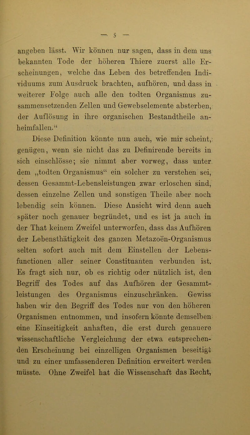 augeben lässt. Wir können nur sagen, dass in dem uns bekannten Tode der höheren Thiere zuerst alle Er- scheinungen, welche das Leben des betreffenden Indi- viduums zum Ausdruck brachten, aufhören, und dass in weiterer Folge auch alle den todten Organismus zu- sammensetzenden Zellen und Gewebselemente absterben, der Auflösung in ihre organischen Bestandtheile an- heimfallen.“ Diese Definition könnte nun auch, wie mir scheint, genügen, wenn sie nicht das zu Definirende bereits in sich einschlösse; sie nimmt aber vorweg, dass unter dem „todten Organismus“ ein solcher zu verstehen sei, dessen Gesammt-Lebensleistungen zwar erloschen sind, dessen einzelne Zellen und sonstigen Theile aber noch lebendig sein können. Diese Ansicht wird denn auch später noch genauer begründet, und es ist ja auch in der That keinem Zweifel unterworfen, dass das Aufhören der Lebensthätigkeit des ganzen Metazoen-Organismus selten sofort auch mit dem Einstellen der Lebens- functionen aller seiner Constituanten verbunden ist. Es fragt sich nur, ob es richtig oder nützlich ist, den Begriff des Todes auf das Aufhören der Gesammt- leistungen des Organismus einzuschränken. Gewiss haben wir den Begriff des Todes nur von den höheren Organismen entnommen, und insofern könnte demselben eine Einseitigkeit anhaften, die erst durch genauere wissenschaftliche Vergleichung der etwa entsprechen- den Erscheinung bei einzelligen Organismen beseitigt und zu einer umfassenderen Definition erweitert werden müsste. Ohne Zweifel hat die Wissenschaft das Recht,