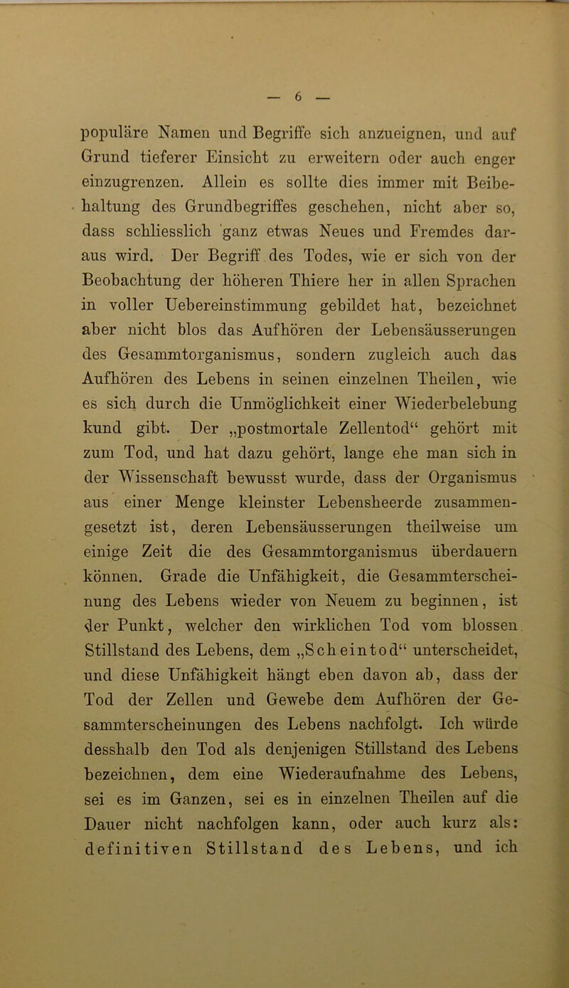 populäre Namen und Begriffe sich anzueignen, und auf Grund tieferer Einsicht zu erweitern oder auch enger einzugrenzen. Allein es sollte dies immer mit Beibe- haltung des Grundbegriffes geschehen, nicht aber so, dass schliesslich 'ganz etwas Neues und Fremdes dar- aus wird. Der Begriff des Todes, wie er sich von der Beobachtung der höheren Thiere her in allen Sprachen in voller Uebereinstimmung gebildet hat, bezeichnet aber nicht blos das Aufhören der Lehensäusserungen des Gesammtorganismus, sondern zugleich auch das Aufhören des Lehens in seinen einzelnen Theilen, wie es sich durch die Unmöglichkeit einer Wiederbelebung kund gibt. Der „postmortale Zellentod“ gehört mit zum Tod, und hat dazu gehört, lange ehe man sich in der Wissenschaft bewusst wurde, dass der Organismus aus einer Menge kleinster Lebensheerde zusammen- gesetzt ist, deren Lebensäusserungen theilweise um einige Zeit die des Gesammtorganismus überdauern können. Grade die Unfähigkeit, die Gesammterschei- nung des Lebens wieder von Neuem zu beginnen, ist der Punkt, welcher den wirklichen Tod vom blossen. Stillstand des Lebens, dem „Scheintod“ unterscheidet, und diese Unfähigkeit hängt eben davon ab, dass der Tod der Zellen und Gewebe dem Aufhören der Ge- summter scheinungen des Lebens nachfolgt. Ich würde desshalb den Tod als denjenigen Stillstand des Lebens bezeichnen, dem eine Wiederaufnahme des Lebens, sei es im Ganzen, sei es in einzelnen Theilen auf die Dauer nicht nachfolgen kann, oder auch kurz als: definitiven Stillstand des Lebens, und ich